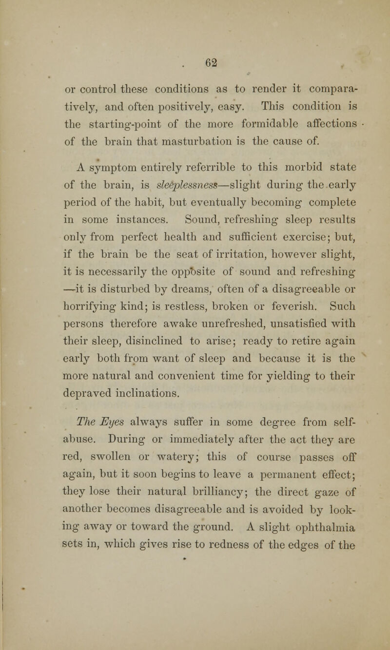 or control these conditions as to render it compara- tively, and often positively, easy. This condition is the starting-point of the more formidable affections of the brain that masturbation is the cause of. A symptom entirely referrible to this morbid state of the brain, is sleeplessness—slight during the early period of the habit, but eventually becoming complete in some instances. Sound, refreshing sleep results only from perfect health and sufficient exercise; but, if the brain be the seat of irritation, however slight, it is necessarily the opposite of sound and refreshing —it is disturbed by dreams, often of a disagreeable or horrifying kind; is restless, broken or feverish. Such persons therefore awake unrefreshed, unsatisfied with their sleep, disinclined to arise; ready to retire again early both from want of sleep and because it is the more natural and convenient time for yielding to their depraved inclinations. The Eyes always suffer in some degree from self- abuse. During or immediately after the act they are red, swollen or watery; this of course passes off again, but it soon begins to leave a permanent effect; they lose their natural brilliancy; the direct gaze of another becomes disagreeable and is avoided by look- ing away or toward the ground. A slight ophthalmia sets in, which gives rise to redness of the edges of the