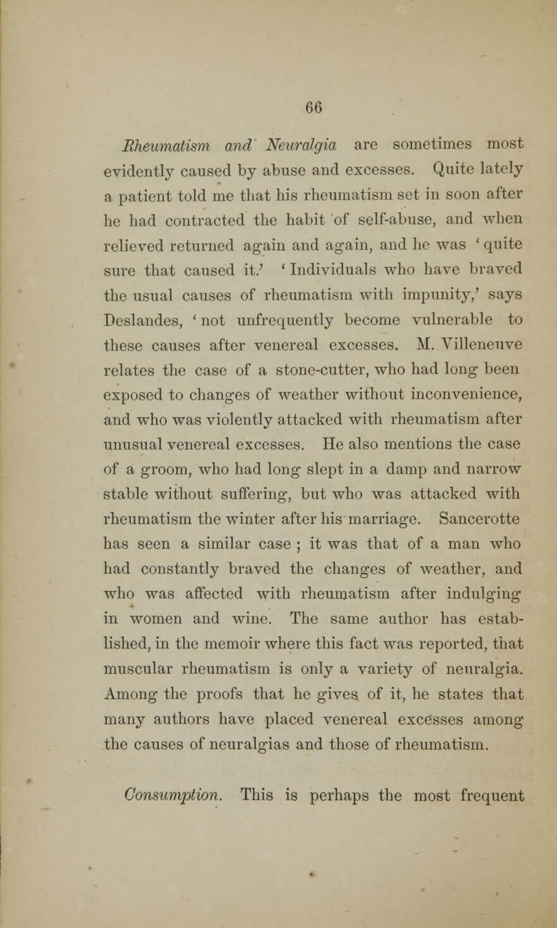 Rheumatism and Neuralgia are sometimes most evidently caused by abuse and excesses. Quite lately a patient told me that his rheumatism set in soon after he had contracted the habit of self-abuse, and when relieved returned again and again, and he was ' quite sure that caused it.' ' Individuals who have braved the usual causes of rheumatism with impunity/ says Deslandes, ' not unfrequently become vulnerable to these causes after venereal excesses. M. Villeneuve relates the case of a stone-cutter, who had long been exposed to changes of weather without inconvenience, and who was violently attacked with rheumatism after unusual venereal excesses. He also mentions the case of a groom, who had long slept in a damp and narrow stable without suffering, but who was attacked with rheumatism the winter after his marriage. Sancerotte has seen a similar case ; it was that of a man who had constantly braved the changes of weather, and who was affected with rheumatism after indulging in women and wine. The same author has estab- lished, in the memoir where this fact was reported, that muscular rheumatism is only a variety of neuralgia. Among the proofs that he gives of it, he states that many authors have placed venereal excesses among the causes of neuralgias and those of rheumatism. Consumption. This is perhaps the most frequent
