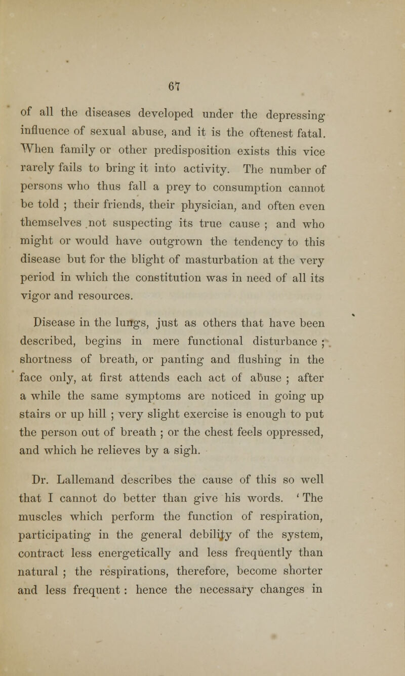 6? of all the diseases developed under the depressing influence of sexual abuse, and it is the oftenest fatal. When family or other predisposition exists this vice rarely fails to bring it into activity. The number of persons who thus fall a prey to consumption cannot be told ; their friends, their physician, and often even themselves .not suspecting its true cause ; and who might or would have outgrown the tendency to this disease but for the blight of masturbation at the very period in which the constitution was in need of all its vigor and resources. Disease in the lungs, just as others that have been described, begins in mere functional disturbance ;\ shortness of breath, or panting and flushing in the face only, at first attends each act of abuse ; after a while the same symptoms are noticed in going up stairs or up hill ; very slight exercise is enough to put the person out of breath ; or the chest feels oppressed, and which he relieves by a sigh. Dr. Lallemand describes the cause of this so well that I cannot do better than give his words. ' The muscles which perform the function of respiration, participating in the general debility of the system, contract less energetically and less frequently than natural ; the respirations, therefore, become shorter and less frequent: hence the necessary changes in