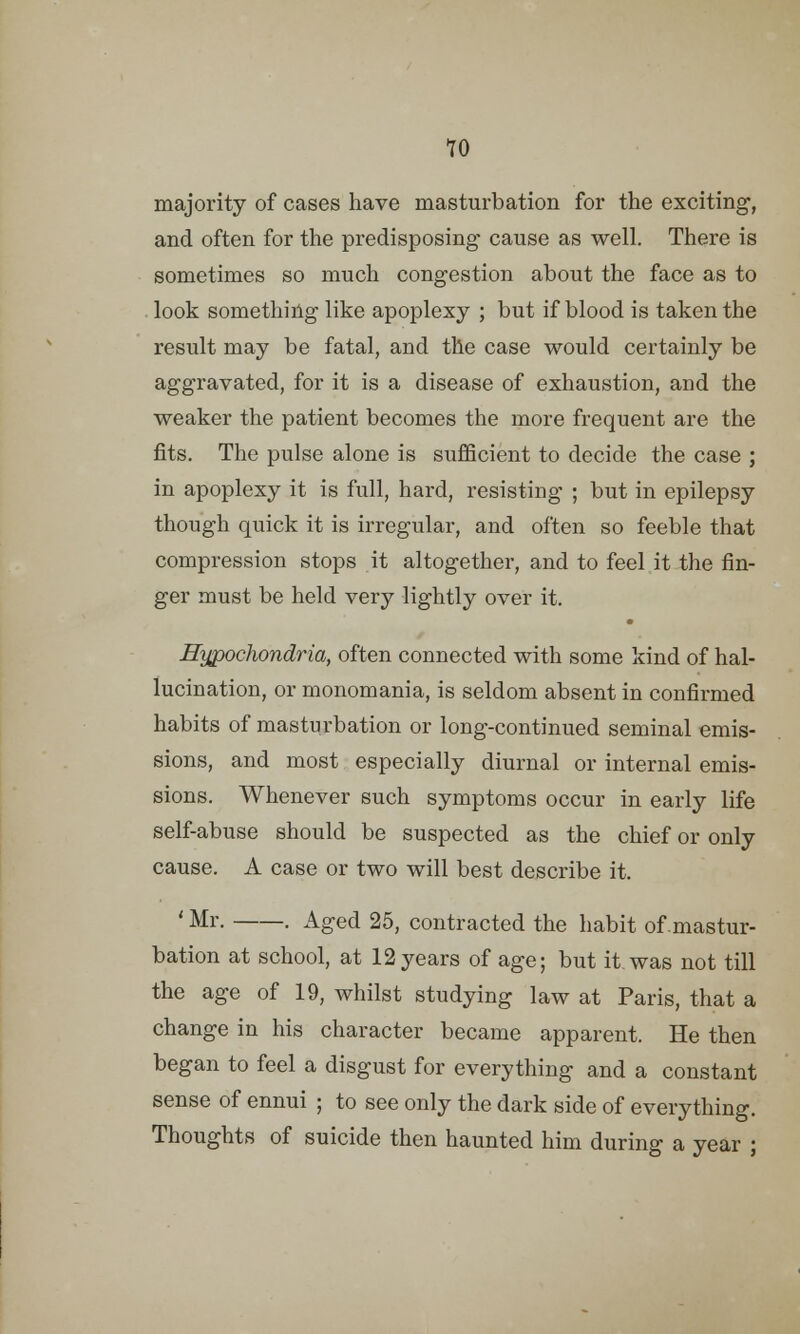 majority of cases have masturbation for the exciting, and often for the predisposing- cause as well. There is sometimes so much congestion about the face as to look something like apoplexy ; but if blood is taken the result may be fatal, and the case would certainly be aggravated, for it is a disease of exhaustion, and the weaker the patient becomes the more frequent are the fits. The pulse alone is sufficient to decide the case ; in apoplexy it is full, hard, resisting ; but in epilepsy though quick it is irregular, and often so feeble that compression stops it altogether, and to feel it the fin- ger must be held very lightly over it. Hypochondria, often connected with some kind of hal- lucination, or monomania, is seldom absent in confirmed habits of masturbation or long-continued seminal emis- sions, and most especially diurnal or internal emis- sions. Whenever such symptoms occur in early life self-abuse should be suspected as the chief or only cause. A case or two will best describe it. ' Mr. . Aged 25, contracted the habit of .mastur- bation at school, at 12years of age; but it was not till the age of 19, whilst studying law at Paris, that a change in his character became apparent. He then began to feel a disgust for everything and a constant sense of ennui ; to see only the dark side of everything. Thoughts of suicide then haunted him during a year ;