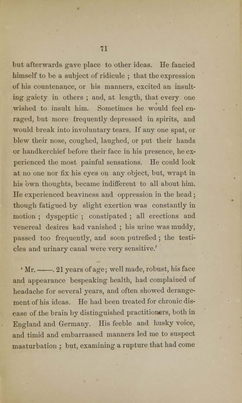 u but afterwards gave place to other ideas. He fancied himself to be a subject of ridicule ; that the expression of his countenance, or his manners, excited an insult- ing gaiety in others ; and, at length, that every one wished to insult him. Sometimes he would feel en- raged, but more frequently depressed in spirits, and would break into involuntary tears. If any one spat, or blew their nose, coughed, laughed, or put their hands or handkerchief before their face in his presence, he ex- perienced the most painful sensations. He could look at no one nor fix his eyes on any object, but, wrapt in his own thoughts, became indifferent to all about him. He experienced heaviness and oppression in the head ; though fatigued by slight exertion was constantly in motion ; dyspeptic ; constipated ; all erections and venereal desires had vanished ; his urine was muddy, passed too frequently, and soon putrefied ; the testi- cles and urinary canal were very sensitive.' < Mr. . 21 years of age; well made, robust, his face and appearance bespeaking health, had complained of headache for several years, and often showed derange- ment of his ideas. He had been treated for chronic dis- ease of the brain by distinguished practitioners, both in England and Germany. His feeble and husky voice, and timid and embarrassed manners led me to suspect masturbation ; but, examining a rupture that had come
