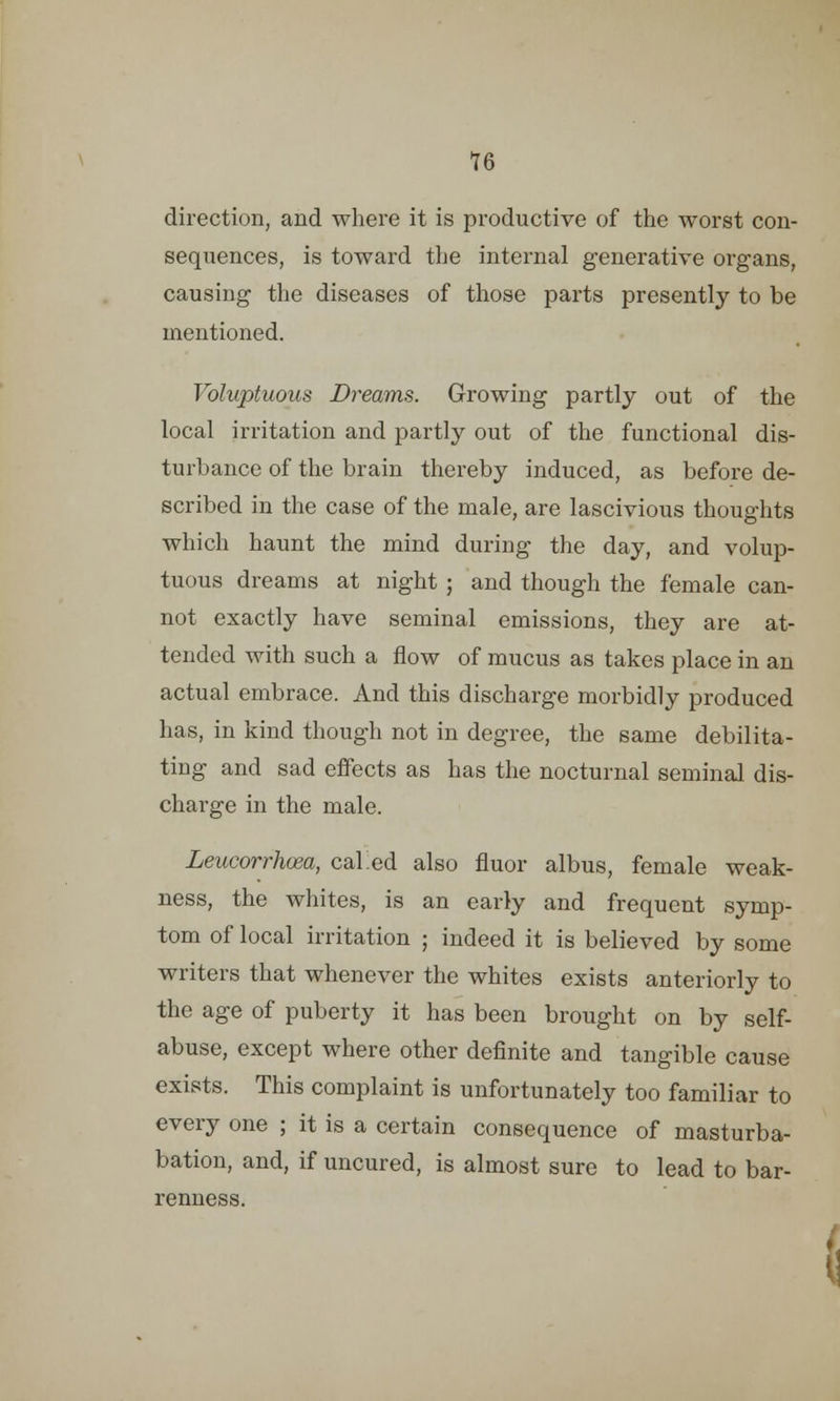 direction, and where it is productive of the worst con- sequences, is toward the internal generative organs, causing the diseases of those parts presently to be mentioned. Voluptuous Dreams. Growing partly out of the local irritation and partly out of the functional dis- turbance of the brain thereby induced, as before de- scribed in the case of the male, are lascivious thoughts which haunt the mind during the day, and volup- tuous dreams at night ; and though the female can- not exactly have seminal emissions, they are at- tended with such a flow of mucus as takes place in an actual embrace. And this discharge morbidly produced has, in kind though not in degree, the same debilita- ting and sad effects as has the nocturnal seminal dis- charge in the male. Leucorrhoea, caked also fluor albus, female weak- ness, the whites, is an early and frequent symp- tom of local irritation ; indeed it is believed by some writers that whenever the whites exists anteriorly to the age of puberty it has been brought on by self- abuse, except where other definite and tangible cause exists. This complaint is unfortunately too familiar to every one ; it is a certain consequence of masturba- bation, and, if uncured, is almost sure to lead to bar- renness.