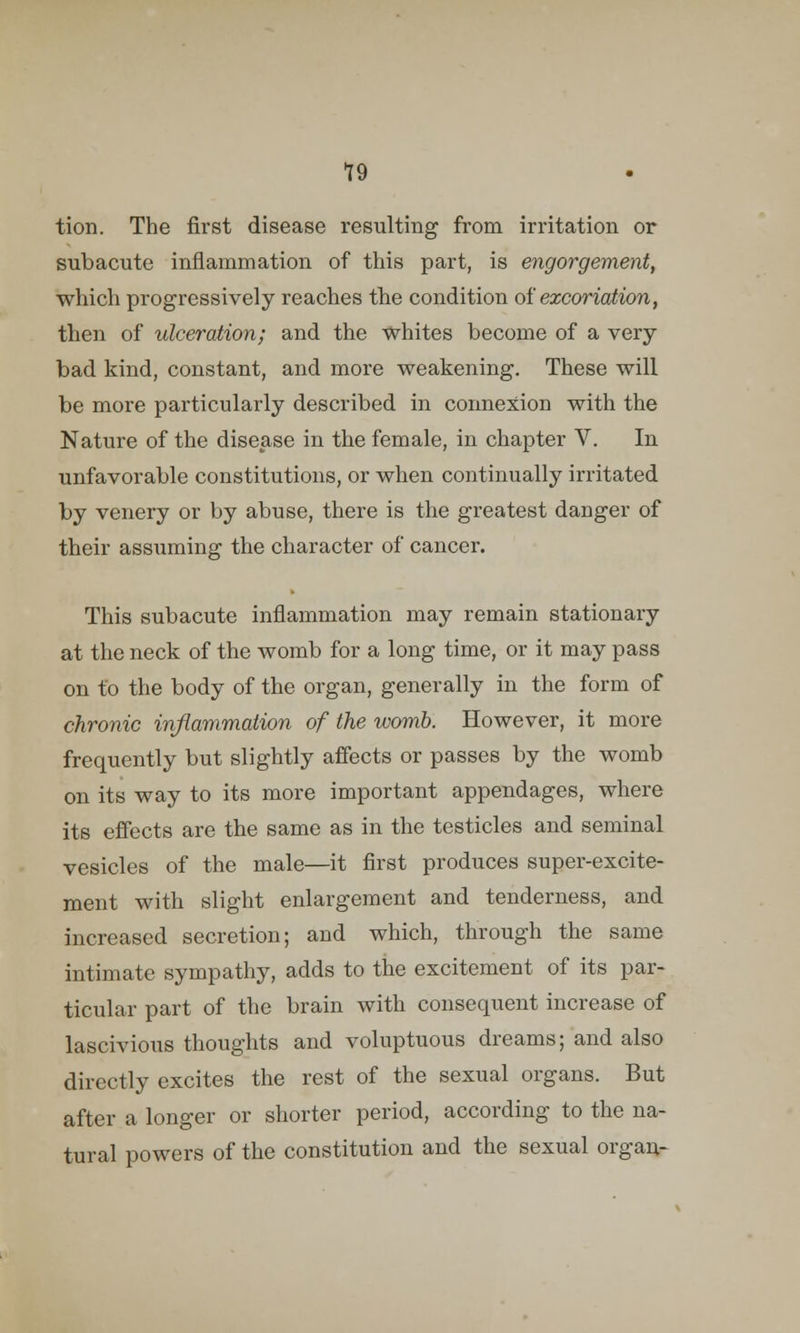 tion. The first disease resulting from irritation or subacute inflammation of this part, is engorgement, which progressively reaches the condition of excoriation, then of ulceration; and the whites become of a very- bad kind, constant, and more weakening. These will be more particularly described in connexion with the Nature of the disease in the female, in chapter V. In unfavorable constitutions, or when continually irritated by venery or by abuse, there is the greatest daDger of their assuming the character of cancer. This subacute inflammation may remain stationary at the neck of the womb for a long time, or it may pass on to the body of the organ, generally in the form of chronic inflammation of the womb. However, it more frequently but slightly affects or passes by the womb on its way to its more important appendages, where its effects are the same as in the testicles and seminal vesicles of the male—it first produces super-excite- ment with slight enlargement and tenderness, and increased secretion; and which, through the same intimate sympathy, adds to the excitement of its par- ticular part of the brain with consequent increase of lascivious thoughts and voluptuous dreams; and also directly excites the rest of the sexual organs. But after a longer or shorter period, according to the na- tural powers of the constitution and the sexual organ-