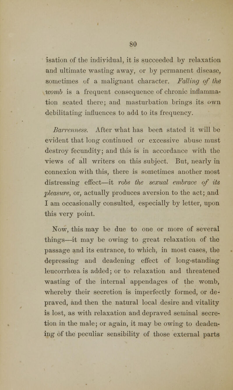isation of the individual, it is succeeded by relaxation and ultimate wasting away, or by permanent disease, sometimes of a malignant character. Falling of the womb is a frequent consequence of chronic inflamma- tion seated there; and masturbation brings its own debilitating influences to add to its frequency. Barrenness. After what has been stated it will be evident that long continued or excessive abuse must destroy fecundity; and this is in accordance with the views of all writers on this subject. But, nearly in connexion with this, there is sometimes another most distressing effect—it robs the sexual embrace of its pleasure, or, actually produces aversion to the act; and I am occasionally consulted, especially by letter, upon this very point. Now, this may be due to one or more of several things—it may be owing to great relaxation of the passage and its entrance, to which, in most cases, the depressing and deadening effect of long-standing leucorrhoea is added; or to relaxation and threatened wasting of the internal appendages of the womb, whereby their secretion is imperfectly formed, or de- praved, and then the natural local desire and vitality is lost, as with relaxation and depraved seminal secre- tion in the male; or again, it may be owing to deaden- ing of the peculiar sensibility of those external parts