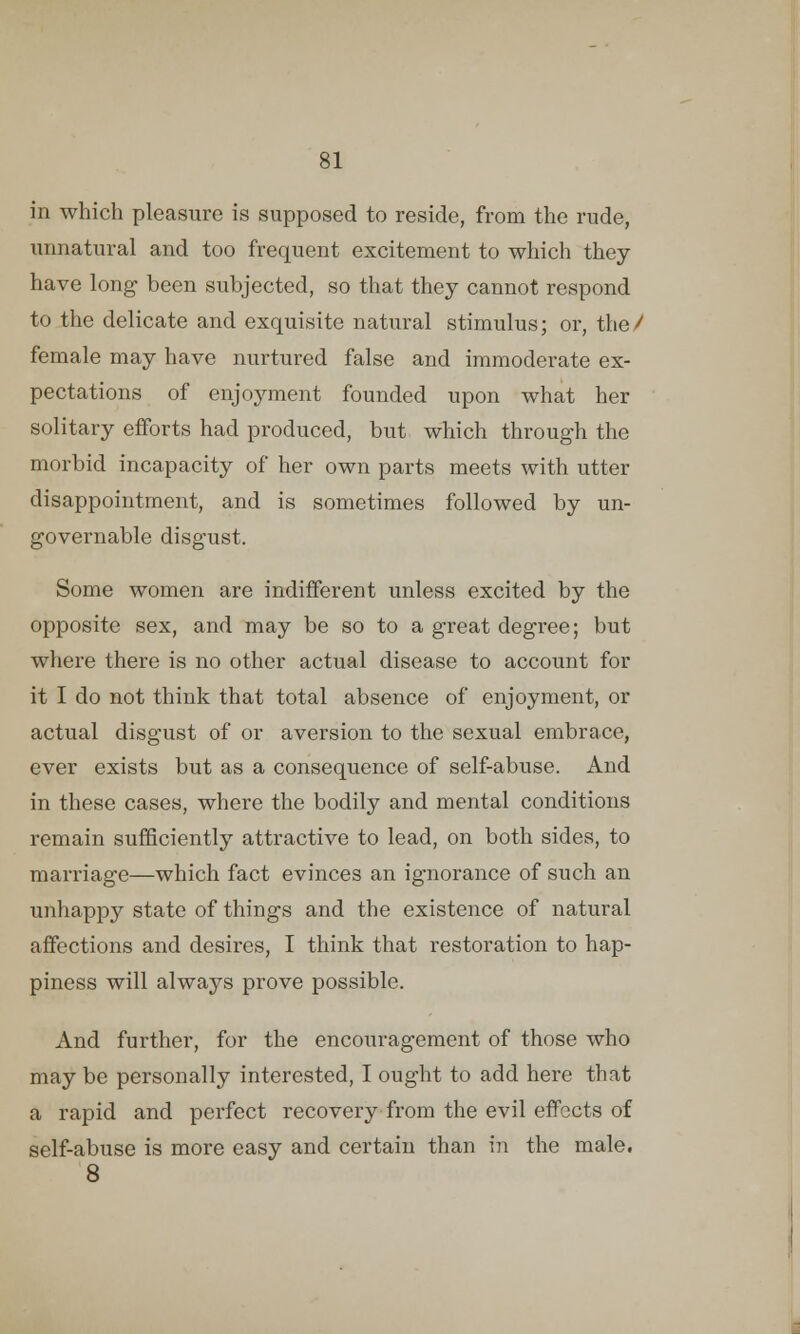 in which pleasure is supposed to reside, from the rude, unnatural and too frequent excitement to which they have long been subjected, so that they cannot respond to the delicate and exquisite natural stimulus; or, tlio / female may have nurtured false and immoderate ex- pectations of enjoyment founded upon what her solitary efforts had produced, but which through the morbid incapacity of her own parts meets with utter disappointment, and is sometimes followed by un- governable disgust. Some women are indifferent unless excited by the opposite sex, and may be so to a great degree; but where there is no other actual disease to account for it I do not think that total absence of enjoyment, or actual disgust of or aversion to the sexual embrace, ever exists but as a consequence of self-abuse. And in these cases, where the bodily and mental conditions remain sufficiently attractive to lead, on both sides, to marriage—which fact evinces an ignorance of such an unhappy state of things and the existence of natural affections and desires, I think that restoration to hap- piness will always prove possible. And further, for the encouragement of those who may be personally interested, I ought to add here that a rapid and perfect recovery from the evil effects of self-abuse is more easy and certain than in the male. 8
