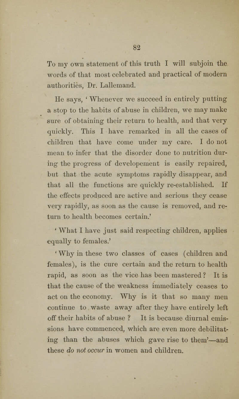 To my own statement of this truth I will subjoin the words of that most celebrated and practical of modern authorities, Dr. Lallemand. He says, ' Whenever we succeed in entirely putting a stop to the habits of abuse in children, we may make sure of obtaining their return to health, and that very quickly. This I have remarked in all the cases of children that have come under my care. I do not mean to infer that the disorder done to nutrition dur- ing the progress of developement is easily repaired, but that the acute symptoms rapidly disappear, and that all the functions are quickly re-established. If the effects produced are active and serious they cease very rapidly, as soon as the cause is removed, and re- turn to health becomes certain.' ' What I have just said respecting children, applies equally to females.' 'Why in these two classes of cases (children and females), is the cure certain and the return to health rapid, as soon as the vice has been mastered ? It is that the cause of the weakness immediately ceases to act on the economy. Why is it that so many men continue to waste away after they have entirely left off their habits of abuse ? It is because diurnal emis- sions have commenced, which are even more debilitat- ing than the abuses which gave rise to them'—and these do not occur in women and children.