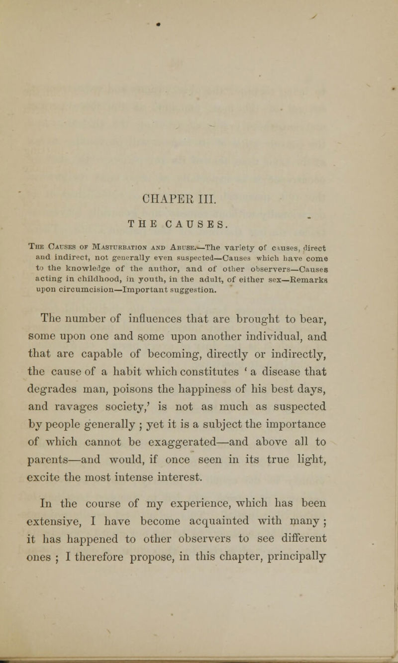 CHAPER III. THE CAUSES. The Causes of Masturbation and Abuse.—The variety of ciuses, direct and indirect, not generally even suspected—Causes which have come to the knowledge of the author, and of other observers—Causes acting in childhood, in youth, in the adult, of either sex—Remarks upon circumcision—Important suggestion. The number of influences that are brought to bear, some upon one and some upon another individual, and that are capable of becoming, directly or indirectly, the cause of a habit which constitutes ' a disease that degrades man, poisons the happiness of his best days, and ravages society,' is not as much as suspected by people generally ; yet it is a subject the importance of which cannot be exaggerated—and above all to parents—and would, if once seen in its true light, excite the most intense interest. In the course of my experience, which has been extensive, I have become acquainted with many; it has happened to other observers to see different ones ; I therefore propose, in this chapter, principally