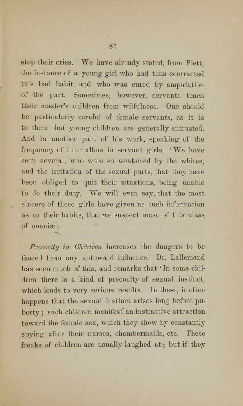 stop their cries. We have already stated, from Biett, the instance of a young girl who had thus contracted this bad habit, and who was cured by amputation of the part. Sometimes, however, servants teach their master's children from wilfulness. One should be particularly careful of female servants, as it is to them that young children are generally entrusted. And in another part of his work, speaking of the frequency of fluor albus in servant girls, ' We have seen several, who were so weakened by the whites, and the irritation of the sexual parts, that they have been obliged to quit their situations, being unable to do their duty. We will even say, that the most sincere of these girls have given us such information as to their habits, that we suspect most of this class of onanism. Precocity in Children increases the dangers to be feared from any untoward influence. Dr. Lallemand has seen much of this, and remarks that 'In some chil- dren there is a kind of precocity of sexual instinct, which leads to very serious results. In these, it often happens that the sexual instinct arises long before pu- berty ; such children manifest an instinctive attraction toward the female sex, which they show by constantly spying after their nurses, chambermaids, etc. These freaks of children are usually laughed at; but if they