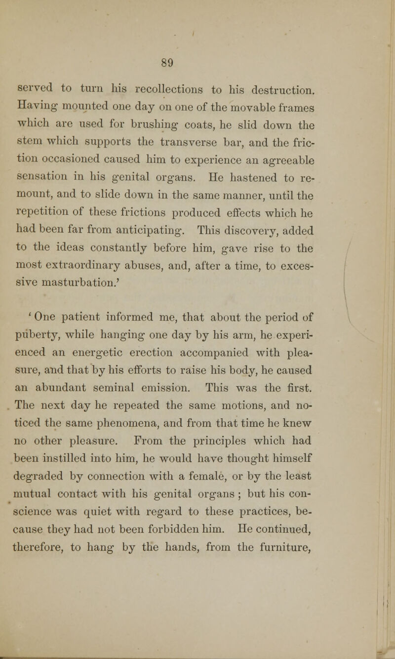 served to turn his recollections to his destruction. Having mounted one day on one of the movable frames which are used for brushing coats, he slid down the stem which supports the transverse bar, and the fric- tion occasioned caused him to experience an agreeable sensation in his genital organs. He hastened to re- mount, and to slide down in the same manner, until the repetition of these frictions produced effects which he had been far from anticipating. This discovery, added to the ideas constantly before him, gave rise to the most extraordinary abuses, and, after a time, to exces- sive masturbation/ ' One patient informed me, that about the period of puberty, while hanging one day by his arm, he experi- enced an energetic erection accompanied with plea- sure, and that by his efforts to raise his body, he caused an abundant seminal emission. This was the first. The next day he repeated the same motions, and no- ticed the same phenomena, and from that time he knew no other pleasure. From the principles which had been instilled into him, he would have thought himself degraded by connection with a female, or by the least mutual contact with his genital organs ; but his con- science was quiet with regard to these practices, be- cause they had not been forbidden him. He continued, therefore, to hang by the hands, from the furniture,