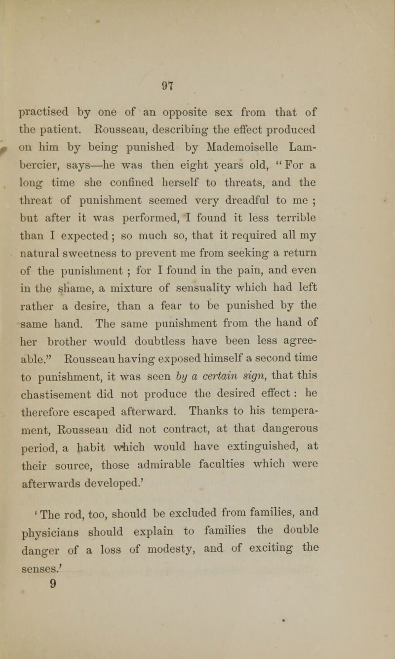 practised by one of an opposite sex from that of the patient. Rousseau, describing the effect produced on him by being punished by Mademoiselle Lam- bercier, says—he was then eight years old,  For a long time she confined herself to threats, and the threat of punishment seemed very dreadful to me ; but after it was performed, I found it less terrible than I expected; so much so, that it required all my natural sweetness to prevent me from seeking a return of the punishment ; for I found in the pain, and even in the shame, a mixture of sensuality which had left rather a desire, than a fear to be punished by the same hand. The same punishment from the hand of her brother would doubtless have been less agree- able. Rousseau having exposed himself a second time to punishment, it was seen by a certain sign, that this chastisement did not produce the desired effect: he therefore escaped afterward. Thanks to his tempera- ment, Rousseau did not contract, at that dangerous period, a habit which would have extinguished, at their source, those admirable faculties which were afterwards developed.' ' The rod, too, should be excluded from families, and physicians should explain to families the double danger of a loss of modesty, and of exciting the senses.' 9