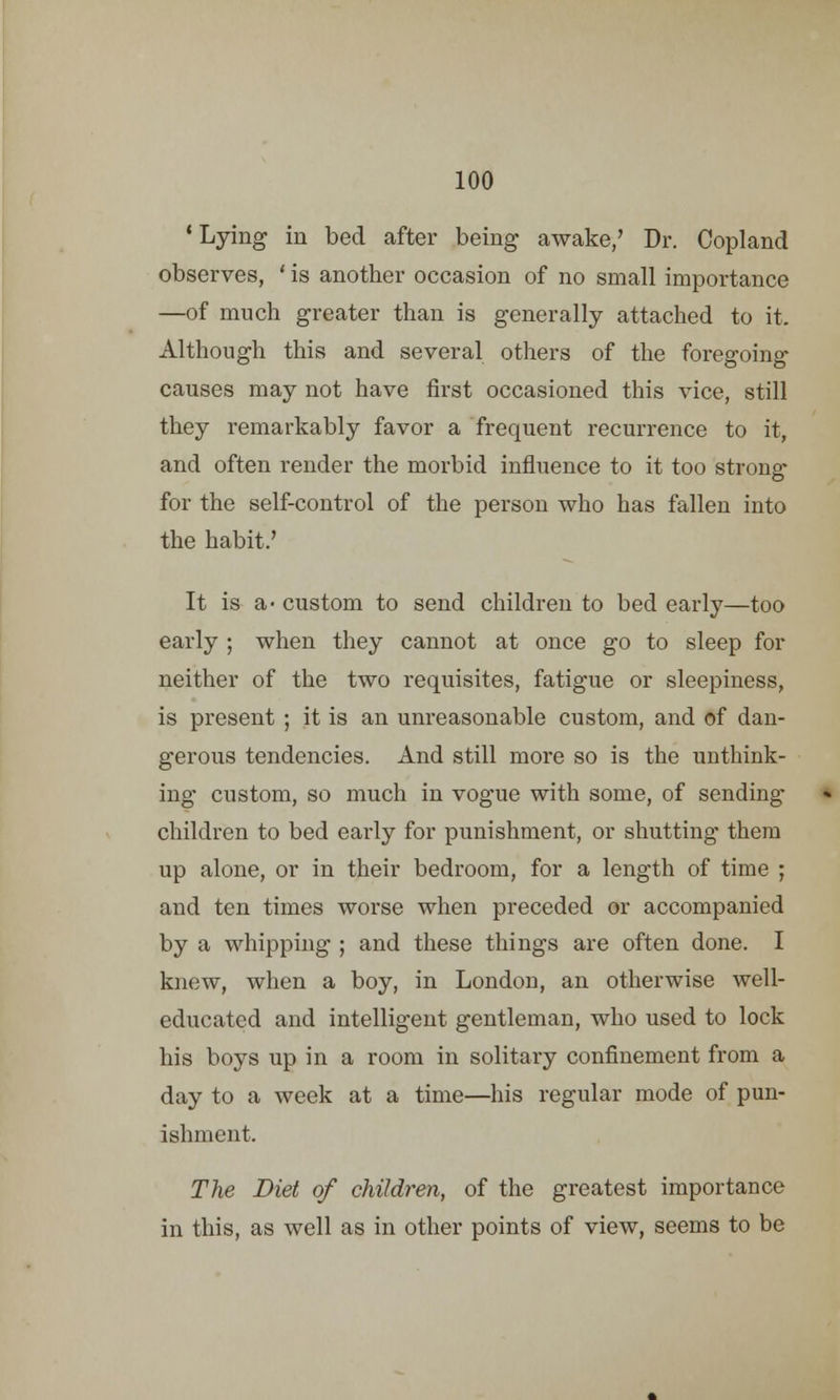 'Lying in bed after being awake/ Dr. Copland observes, ' is another occasion of no small importance —of much greater than is generally attached to it. Although this and several others of the foregoing causes may not have first occasioned this vice, still they remarkably favor a frequent recurrence to it, and often render the morbid influence to it too strong- for the self-control of the person who has fallen into the habit.' It is a- custom to send children to bed early—too early ; when they cannot at once go to sleep for neither of the two requisites, fatigue or sleepiness, is present ; it is an unreasonable custom, and of dan- gerous tendencies. And still more so is the unthink- ing custom, so much in vogue with some, of sending children to bed early for punishment, or shutting them up alone, or in their bedroom, for a length of time ; and ten times worse when preceded or accompanied by a whipping ; and these things are often done. I knew, when a boy, in London, an otherwise well- educated and intelligent gentleman, who used to lock his boys up in a room in solitary confinement from a day to a week at a time—his regular mode of pun- ishment. The Diet of children, of the greatest importance in this, as well as in other points of view, seems to be