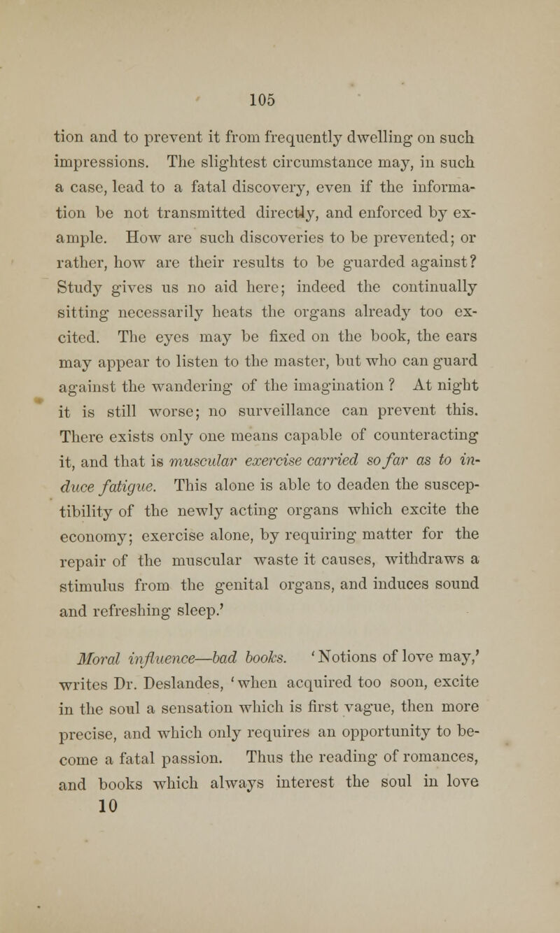 tion and to prevent it from frequently dwelling on such impressions. The slightest circumstance may, in such a case, lead to a fatal discovery, even if the informa- tion be not transmitted directly, and enforced by ex- ample. How are such discoveries to be prevented; or rather, how are their results to be guarded against? Study gives us no aid here; indeed the continually sitting necessarily heats the organs already too ex- cited. The eyes may be fixed on the book, the ears may appear to listen to the master, but who can guard against the wandering of the imagination ? At night it is still worse; no surveillance can prevent this. There exists only one means capable of counteracting it, and that is muscular exercise carried so far as to in- duce fatigue. This alone is able to deaden the suscep- tibility of the newly acting organs which excite the economy; exercise alone, by requiring matter for the repair of the muscular waste it causes, withdraws a stimulus from the genital organs, and induces sound and refreshing sleep.' Moral influence—bad books. ' Notions of love may,' writes Dr. Deslandes, 'when acquired too soon, excite in the soul a sensation which is first vague, then more precise, and which only requires an opportunity to be- come a fatal passion. Thus the reading of romances, and books which always interest the soul in love 10