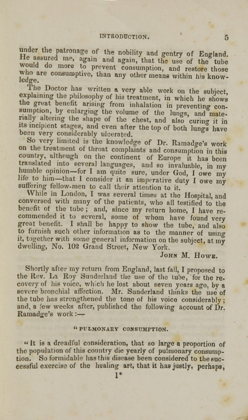 under the patronage of the nobility and gentry of England. He assured me, again and again, that the use of the tube would do more to prevent consumption, and restore those who^are consumptive, than any other means within his know- The Doctor has written a very able work on the subject, explaming the philosophy of his treatment, in which he shows the great benefit arising from inhalation in preventing con- sumption, by enlarging the volume of the lungs, and mate- rially altering the shape of the chest, and also curing it in its incipient stages, and even after the top of both lungs have been very considerably ulcerated. So very limited is the knowledge of Dr. Rama^e's work on the treatment of throat complaints and consumption in this country, although on the continent of Europe it has been translated into several languages, and so invaluable, in my humble opinion—for I am quite sure, under God, I owe my life to him—that 1 consider it an imperative duty I owe my suffering fellow-men to call their attention to it. While in London, I was several times at the Hospital, and conversed with many of the patients, who all testified to the benefit of the tube; and, since my return home, I have re- commended it to several, some of whom have found very great benefit. I shall be happy to show the tube, and also to furnish such other information as to the manner of using it, together with some general information on the subject, at my dwelling, No. 102 Grand Street, New York. John M. Howe. Shortly after my return from England, last fall, I proposed to the Rev. La Roy Sunderland the use of the tube, for the re- covery of his voice, which he lost about seven years ago, by a severe bronchial affection. Mr. Sunderland thinks the use of the tube has strengthened the tone of his voice considerably; and, a few weeks after, published the following account of Dr. Ramadge's work:— pulmonary consumption. It is a dreadful consideration, that so large a proportion of the population of this country die yearly of pulmonary consump- tion. So formidable has this disease been considered to the suc- cessful exercise of the healing art, that it has justly, perhaps, X*