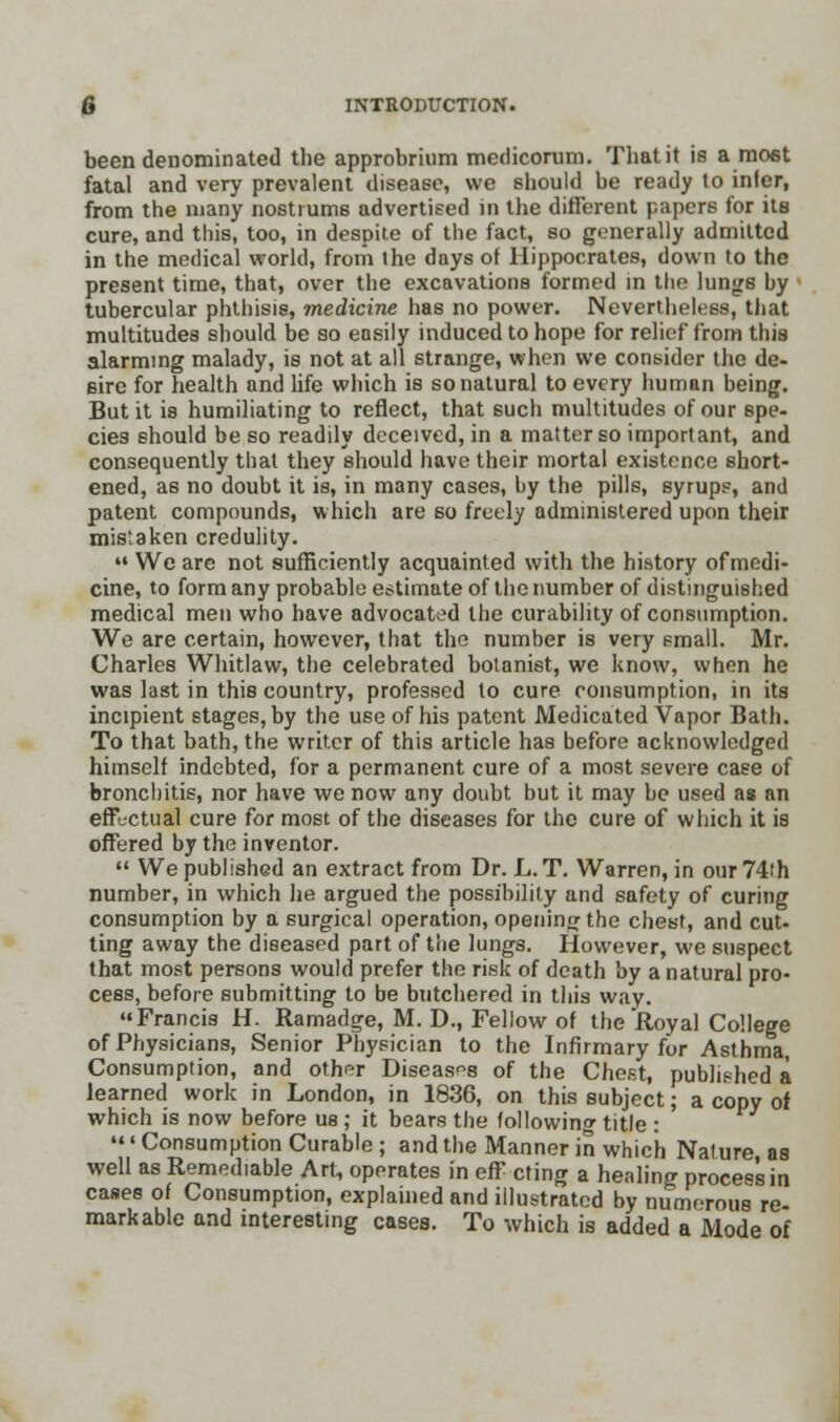 been denominated the approbrium medicorum. That it is a most fatal and very prevalent disease, we should be ready to infer, from the many nostrums advertised in the different papers for its cure, and this, too, in despite of the fact, so generally admitted in the medical world, from the days of Hippocrates, down to the present time, that, over the excavations formed in ttie lungs by tubercular phthisis, medicine has no power. Nevertheless, that multitudes should be so easily induced to hope for relief from this alarming malady, is not at all strange, when we consider the de- sire for health and life which is so natural to every human being. But it is humiliating to reflect, that 6uch multitudes of our spe- cies should be so readily deceived, in a matter so important, and consequently that they should have their mortal existence short- ened, as no doubt it is, in many cases, by the pills, syrup?, and patent compounds, which are so freely administered upon their mistaken credulity.  We are not sufficiently acquainted with the history ofmedi- cine, to form any probable estimate of the number of distinguished medical men who have advocated the curability of consumption. We are certain, however, that the number is very small. Mr. Charles Whitlaw, the celebrated botanist, we know, when he was last in this country, professed to cure consumption, in its incipient stages, by the use of his patent Medicated Vapor Bath. To that bath, the writer of this article has before acknowledged himself indebted, for a permanent cure of a most severe case of bronchitis, nor have we now any doubt but it may be used as an effectual cure for most of the diseases for the cure of which it is offered by the inventor.  We published an extract from Dr. L. T. Warren, in our 74th number, in which he argued the possibility and safety of curing consumption by a surgical operation, opening the chest, and cut- ting away the diseased part of the lungs. However, we suspect that most persons would prefer the risk of death by a natural pro- cess, before submitting to be butchered in this way. Francis H. Ramadge, M. D., Fellow of the Royal College of Physicians, Senior Physician to the Infirmary for Asthma, Consumption, and other Diseases of the Chest, published a learned work in London, in 1836, on this subject; a copy of which is now before us ; it bears the following title : ' Consumption Curable ; and the Manner in which Nature, as well as Remediable Art, operates in eff cting a henling process in cases of Consumption, explained and illustrated by numorous re- markable and interesting cases. To which is added a Mode of