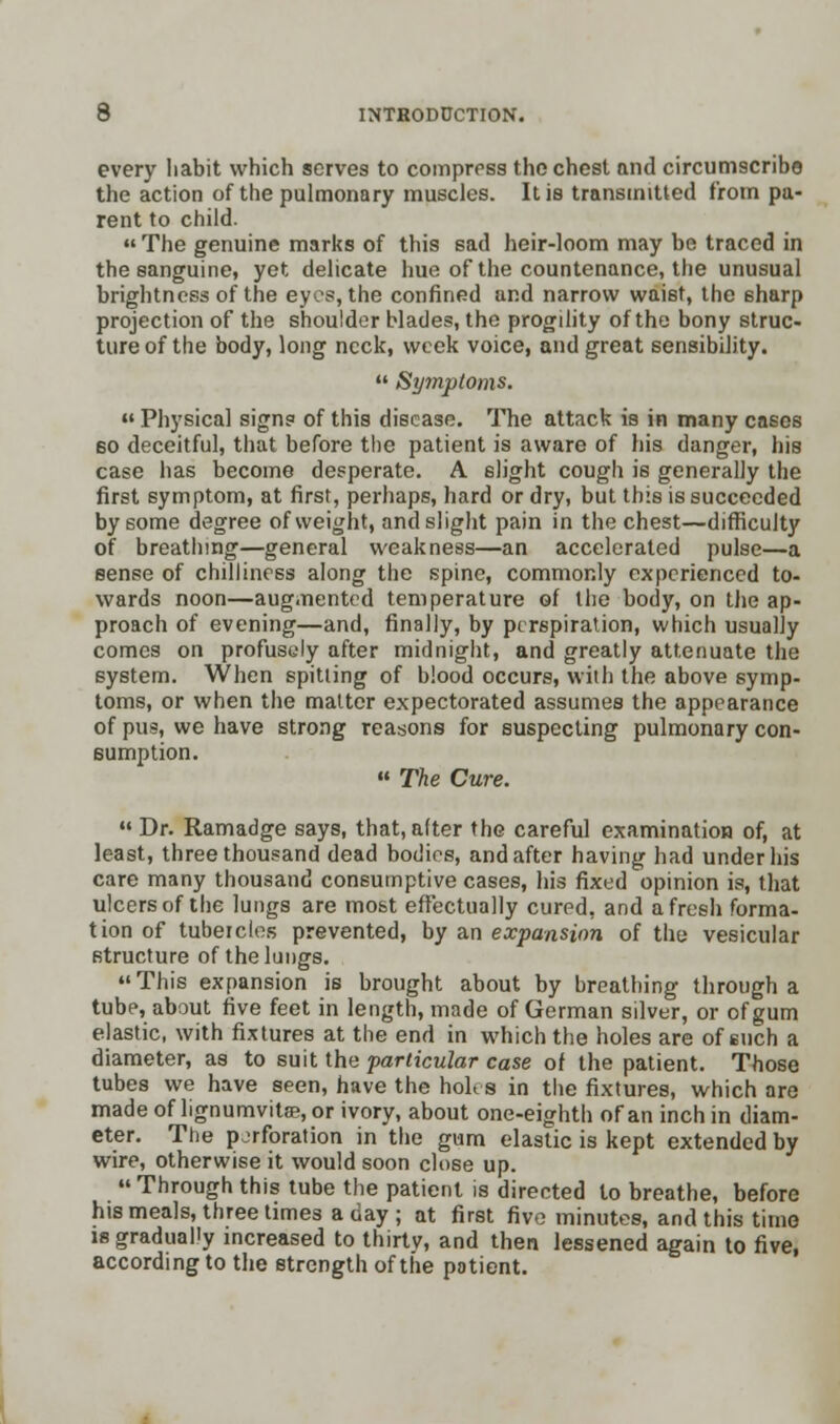 every habit which serves to compress the chest and circumscribe the action of the pulmonary muscles. It is transmitted from pa- rent to child. « The genuine marks of this sad heir-loom may bo traced in the sanguine, yet delicate hue of the countenance, the unusual brightness of the eyes, the confined and narrow waist, the sharp projection of the shoulder blades, the progility of the bony struc- ture of the body, long neck, week voice, and great sensibility.  Symptoms.  Physical signs of this disease. The attack is in many cases bo deceitful, that before the patient is aware of his danger, his case has become desperate. A slight cough is generally the first symptom, at first, perhaps, hard or dry, but this is succeeded by some degree of weight, and slight pain in the chest—difficulty of breathing—general weakness—an accelerated pulse—a sense of chilliness along the spine, commonly experienced to- wards noon—augmented temperature of the body, on the ap- proach of evening—and, finally, by perspiration, which usually comes on profusdy after midnight, and greatly attenuate the system. When spitting of blood occurs, with the above symp- toms, or when the matter expectorated assumes the appearance of pu?, we have strong reasons for suspecting pulmonary con- sumption.  The Cure. Dr. Ramadge says, that,alter the careful examination of, at least, three thousand dead bodies, and after having had under his care many thousand consumptive cases, his fixed opinion is, that ulcers of the lungs are most effectually cured, and afresh forma- tion of tubercles prevented, by an expansion of the vesicular structure of the lungs. This expansion is brought about by breathing through a tube, about five feet in length, made of German silver, or of gum elastic, with fixtures at the end in which the holes are of such a diameter, as to suit the particular case of the patient. Those tubes we have seen, have the holes in the fixtures, which are made of lignumvitae, or ivory, about one-eighth of an inch in diam- eter. The pjrforation in the gum elastic is kept extended by wire, otherwise it would soon close up. Through this tube the patient is directed to breathe, before his meals, three times a day ; at first five minutes, and this time is gradually increased to thirty, and then lessened again to five, according to the strength of the patient.