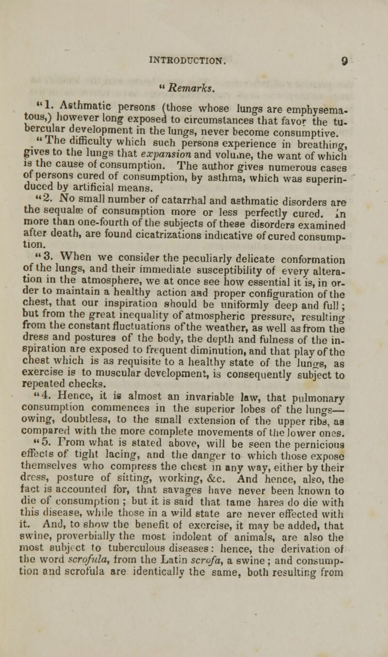  Remarks. «1. Asthmatic persons (those whose Jungs are emphysema- tous,) however long exposed to circumstances that favor the tu- bercular development in the lungs, never become consumptive. The difficulty which such persons experience in breathing, gives to the lungs that expansion and voluoie, the want of which is the cause of consumption. The author gives numerous cases of persons cured of consumption, by asthma, which was superin- duced by artificial means. 2. No small number of catarrhal and asthmatic disorders are the sequalse of consumption more or less perfectly cured. In more than one-fourth of the subjects of these disorders examined after death, are found cicatrizations indicative of cured consump- tion.  3. When we consider the peculiarly delicate conformation of the lungs, and their immediate susceptibility of every altera- tion in the atmosphere, we at once see how essential it is, in or- der to maintain a healthy action aad proper configuration of the chest, that our inspiration should be uniformly deep and full; but from the great inequality of atmospheric pressure, resulting from the constant fluctuations of the weather, as well as from the dress and postures of the body, the depth and fulness of the in- spiration are exposed to frequent diminution, and that play of the chest which is as requisite to a healthy state of the luncrs, as exercise is to muscular development, is consequently subject to repeated checks. 4. Hence, it is almost an invariable law, that pulmonary consumption commences in the superior lobes of the lungs— owing, doubtless, to the small extension of the upper ribs, as compared with the more complete movements of the lower ones. 5. From what is stated above, will be seen the pernicious effects of tight lacing, and the danger to which those expose themselves who compress the chest in any way, either by their dress, posture of sitting, working, &c. And hence, also, the fact is accounted for, that savages have never been known to die of consumption ; but it is said that tame hares do die with this disease, while those in a wild state are never effected with it. And, to show the benefit of exercise, it may be added, that swine, proverbially the most indolent of animals, are also the most subject to tuberculous diseases: hence, the derivation of the word scrofula, from the Latin scrofa, a swine; and consump- tion and scrofula are identically the same, both resulting from