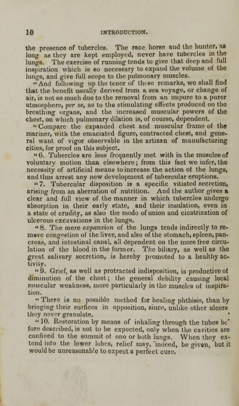 the presence of tubercles. The race horse and the hunter, as long as they are kept employed, never have tubercles in the lungs. The exercise of running tends to give that deep and full inspiration which is bo necessary to expand the volume of the lungs, and give full scope to the pulmonary muscles. And following up the tenor of these remarks, we shall find that the benefit usually derived from a sea voyage, or change of air, is not so much due to the removal from an impure to a purer atmosphere, per se, as to the stimulating effects produced on the breathing organs, and the increased muscular powers of the chest, on which pulmonary dilation is, of course, dependent.  Compare the expanded chest and muscular frame of the mariner, with the emaciated figure, contracted chest, and gene- ral want of vigor observable in the artizan of manufacturing cities, for proof on this subject.  6. Tubercles are less frequently met with in the muscles of voluntary motion than elsewhere; from this fact we infer, the necessity of artificial means to increase the action of the lungs, and thus arrest any new development of tubercular eruptions. 7. Tubercular disposition is a specific vitiated secretion, arising from an aberration of nutrition. And the author gives a clear and full view of the manner in which tubercles undergo absorption in their early state, and their insulation, even in a state of crudity, as also the mode of union and cicatrization of ulcerous excavations in the lungs. 8. The mere expansion of the lungs tends indirectly to re- move congestion of the liver, and also of the stomach, spleen, pan- creas, and intestinal canal, all dependent on the more free circu- lation of the blood in the former. The biliary, as well as tho great salivary secretion, is hereby promoted to a healthy ac- tivity.  9. Grief, as well as protracted indisposition, is productive of diminution of the chest; the general debility causing local muscular weakness, more particularly in the muscles of inspira- tion.  There is no possible method for healing phthisis, than by bringing their surfices in opposition, since, unlike other ulcers they never granulate. '  10. Restoration by means of inhaling through the tubes be fore described, is not to be expected, only when the cavities are confined to the summit of one or both lungs. When they ex- tend into the lower lobes, relief may, indeed, be given, but it would be unreasonable to expect a perfect cure.