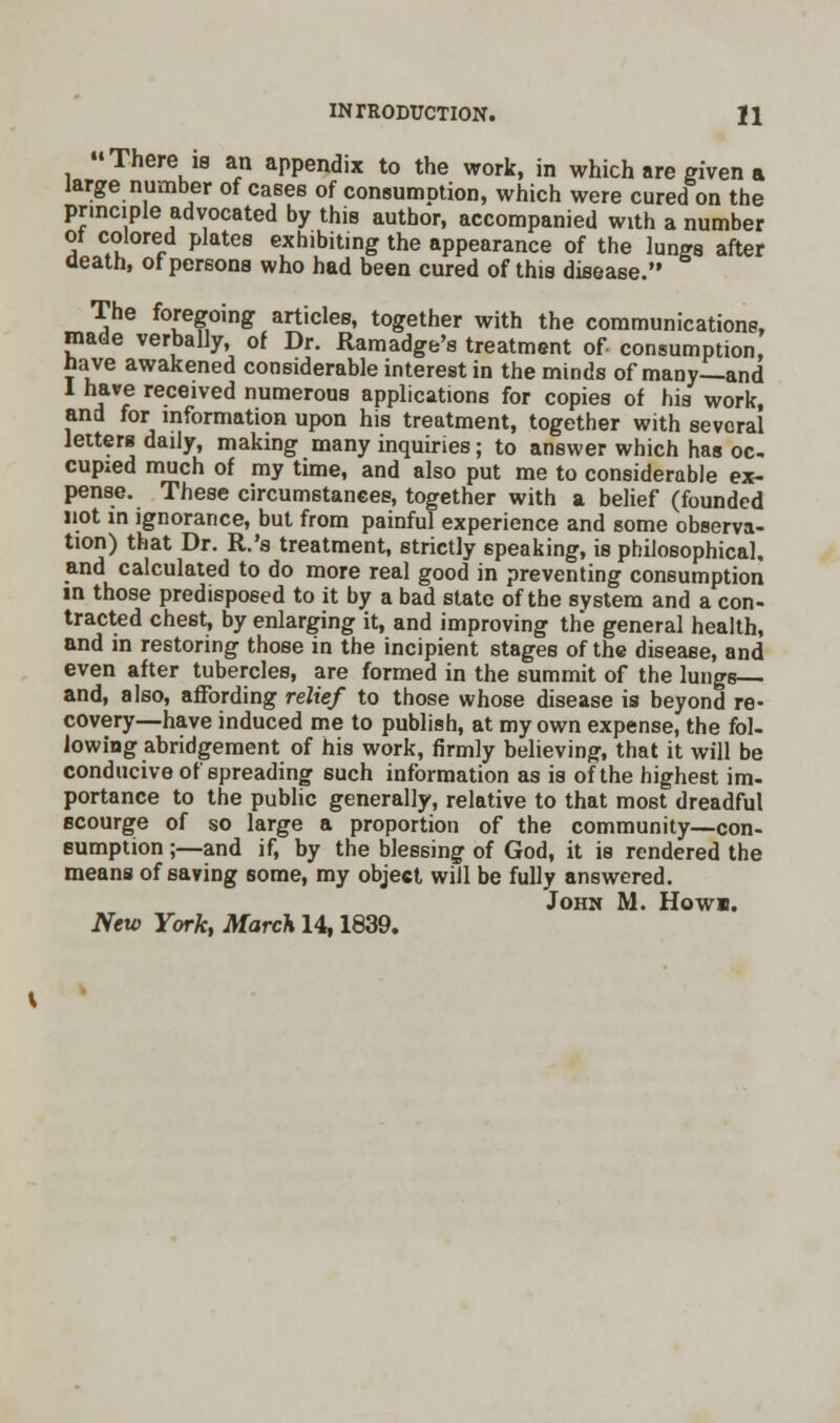 There is an appendix to the work, in which are given a large number of cases of consumption, which were cured on the principle advocated by this author, accompanied with a number of colored plates exhibiting the appearance of the lungs after death, of persons who had been cured of this disease. The foregoing articles, together with the communications, made verbally, of Dr. Ramadge's treatment of consumption nave awakened considerable interest in the minds of many—and 1 have received numerous applications for copies of his work, and for information upon his treatment, together with several letters daily, making many inquiries; to answer which has oc. cupied much of my time, and also put me to considerable ex- pense. These circumstances, together with a belief (founded not in ignorance, but from painful experience and some observa- tion) that Dr. R.'s treatment, strictly speaking, is philosophical, and calculated to do more real good in preventing consumption in those predisposed to it by a bad state of the system and a con- tracted chest, by enlarging it, and improving the general health, and in restoring those in the incipient stages of the disease, and even after tubercles, are formed in the summit of the lungs— and, also, affording relief to those whose disease is beyond re- covery—have induced me to publish, at my own expense, the fol- lowing abridgement of his work, firmly believing, that it will be conducive of spreading 6uch information as is of the highest im- portance to the public generally, relative to that most dreadful scourge of so large a proportion of the community—con- sumption ;—and if, by the blessing of God, it is rendered the means of saving some, my object will be fully answered. John M. Howl New York, March 14,1839.