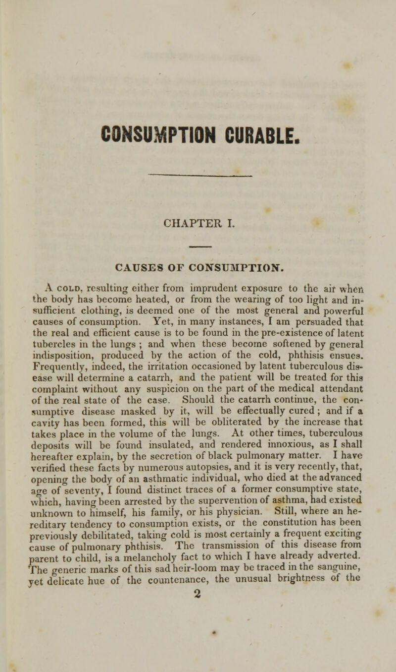 CONSUMPTION CURABLE. CHAPTER I. CAUSE8 OF CONSUMPTION. A cold, resulting either from imprudent exposure to the air when the body has become heated, or from the wearing of too light and in- sufficient clothing, is deemed one of the most general and powerful causes of consumption. Yet, in many instances, I am persuaded that the real and efficient cause is to be found in the pre-existence of latent tubercles in the lungs ; and when these become softened by general indisposition, produced by the action of the cold, phthisis ensues. Frequently, indeed, the irritation occasioned by latent tuberculous dis- ease will determine a catarrh, and the patient will be treated for this complaint without any suspicion on the part of the medical attendant of the real state of the case. Should the catarrh continue, the con* sumptive disease masked by it, will be effectually cured ; and if a cavity has been formed, this will be obliterated by the increase that takes place in the volume of the lungs. At other times, tuberculous deposits will be found insulated, and rendered innoxious, as I shall hereafter explain, by the secretion of black pulmonary matter. I have verified these facts by numerous autopsies, and it is very recently, that, opening the body of an asthmatic individual, who died at the advanced age of'seventy, I found distinct traces of a former consumptive state, which, having been arrested by the supervention of asthma, had existed unknown to himself, his family, or his physician. Still, where an he- reditary tendency to consumption exists, or the constitution has been previously debilitated, taking cold is most certainly a frequent exciting cause of pulmonary phthisis. The transmission of this disease from parent to child, is a melancholy fact to which I have already adverted. The generic marks of this sad heir-loom may be traced in the sanguine, yet delicate hue of the countenance, the unusual brightness of the 2