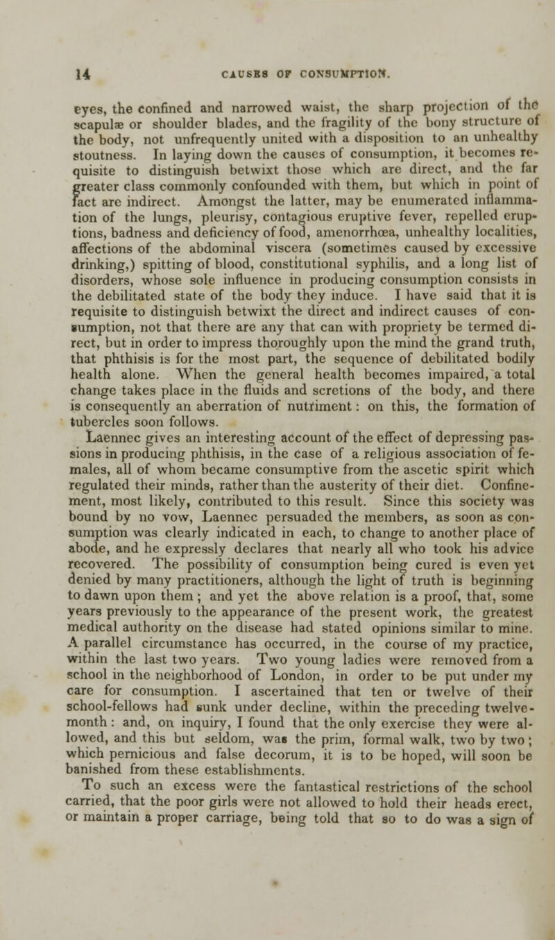 eyes, the confined and narrowed waist, the sharp projection of the scapulae or shoulder blades, and the fragility of the bony structure of the body, not unfrequently united with a disposition to an unhealthy stoutness. In laying down the causes of consumption, it becomes re- quisite to distinguish betwixt those which are direct, and the far greater class commonly confounded with them, but which in point of fact arc indirect. Amongst the latter, may be enumerated inflamma- tion of the lungs, pleurisy, contagious eruptive fever, repelled erup- tions, badness and deficiency of fooa, amenorrhoea, unhealthy localities, affections of the abdominal viscera (sometimes caused by excessive drinking,) spitting of blood, constitutional syphilis, and a long list of disorders, whose sole influence in producing consumption consists in the debilitated state of the body they induce. I have said that it is requisite to distinguish betwixt the direct and indirect causes of con- sumption, not that there are any that can with propriety be termed di- rect, but in order to impress thoroughly upon the mind the grand truth, that phthisis is for the most part, the sequence of debilitated bodily health alone. When the general health becomes impaired, a total change takes place in the fluids and scretions of the body, and there is consequently an aberration of nutriment: on this, the formation of tubercles soon follows. Laennec gives an interesting account of the effect of depressing pas- sions in producing phthisis, in the case of a religious association of fe- males, all of whom became consumptive from the ascetic spirit which regulated their minds, rather than the austerity of their diet. Confine- ment, most likely, contributed to this result. Since this society was bound by no vow, Laennec persuaded the members, as soon as con- sumption was clearly indicated in each, to change to another place of abode, and he expressly declares that nearly all who took his advice recovered. The possibility of consumption being cured is even yet denied by many practitioners, although the light of truth is beginning to dawn upon them; and yet the above relation is a proof, that, some years previously to the appearance of the present work, the greatest medical authority on the disease had stated opinions similar to mine. A parallel circumstance has occurred, in the course of my practice, within the last two years. Two young ladies were removed from a school in the neighborhood of London, in order to be put under my care for consumption. I ascertained that ten or twelve of their school-fellows had sunk under decline, within the preceding twelve- month : and, on inquiry, I found that the only exercise they were al- lowed, and this but seldom, was the prim, formal walk, two by two; which pernicious and false decorum, it is to be hoped, will soon be banished from these establishments. To such an excess were the fantastical restrictions of the school carried, that the poor girls were not allowed to hold their heads erect, or maintain a proper carriage, being told that so to do was a sign of