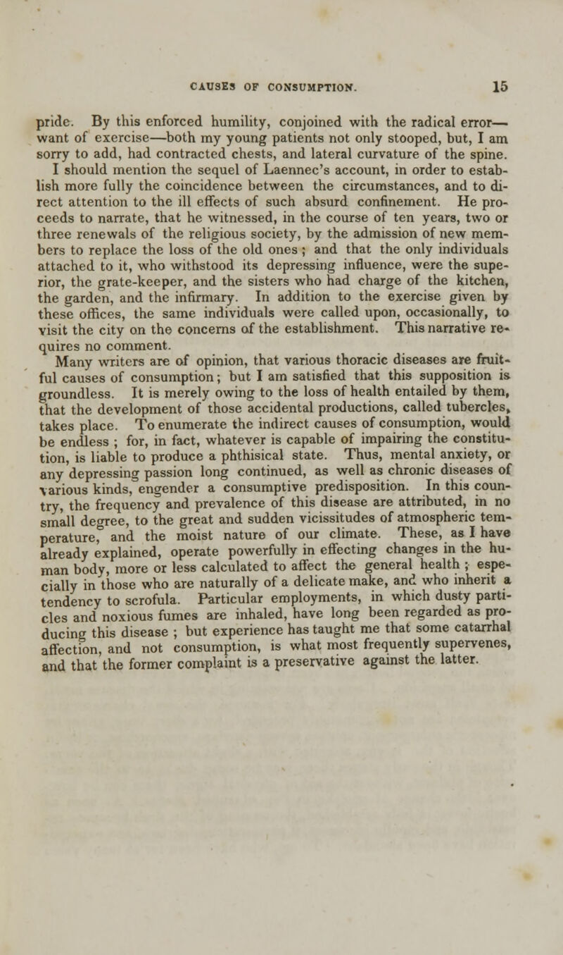 pride. By this enforced humility, conjoined with the radical error— want of exercise—both my young patients not only stooped, but, I am sorry to add, had contracted chests, and lateral curvature of the spine. I should mention the sequel of Laennec's account, in order to estab- lish more fully the coincidence between the circumstances, and to di- rect attention to the ill effects of such absurd confinement. He pro- ceeds to narrate, that he witnessed, in the course of ten years, two or three renewals of the religious society, by the admission of new mem- bers to replace the loss of the old ones ; and that the only individuals attached to it, who withstood its depressing influence, were the supe- rior, the grate-keeper, and the sisters who had charge of the kitchen, the garden, and the infirmary. In addition to the exercise given by these offices, the same individuals were called upon, occasionally, to visit the city on the concerns of the establishment. This narrative re- quires no comment. Many writers are of opinion, that various thoracic diseases are fruit- ful causes of consumption; but I am satisfied that this supposition is groundless. It is merely owing to the loss of health entailed by them, that the development of those accidental productions, called tubercles, takes place. To enumerate the indirect causes of consumption, would be endless ; for, in fact, whatever is capable of impairing the constitu- tion, is liable to produce a phthisical state. Thus, mental anxiety, or any depressing passion long continued, as well as chronic diseases of various kinds, engender a consumptive predisposition. In this coun- try, the frequency and prevalence of this disease are attributed, in no small degree, to the great and sudden vicissitudes of atmospheric tem- perature, and the moist nature of our climate. These, as I have already explained, operate powerfully in effecting changes in the hu- man body, more or less calculated to affect the general health ; espe- cially in those who are naturally of a delicate make, and who inherit a tendency to scrofula. Particular employments, in which dusty parti- cles and noxious fumes are inhaled, have long been regarded as pro- ducing this disease ; but experience has taught me that some catarrhal affection, and not consumption, is what most frequently supervenes, and that the former complaint is a preservative against the latter.