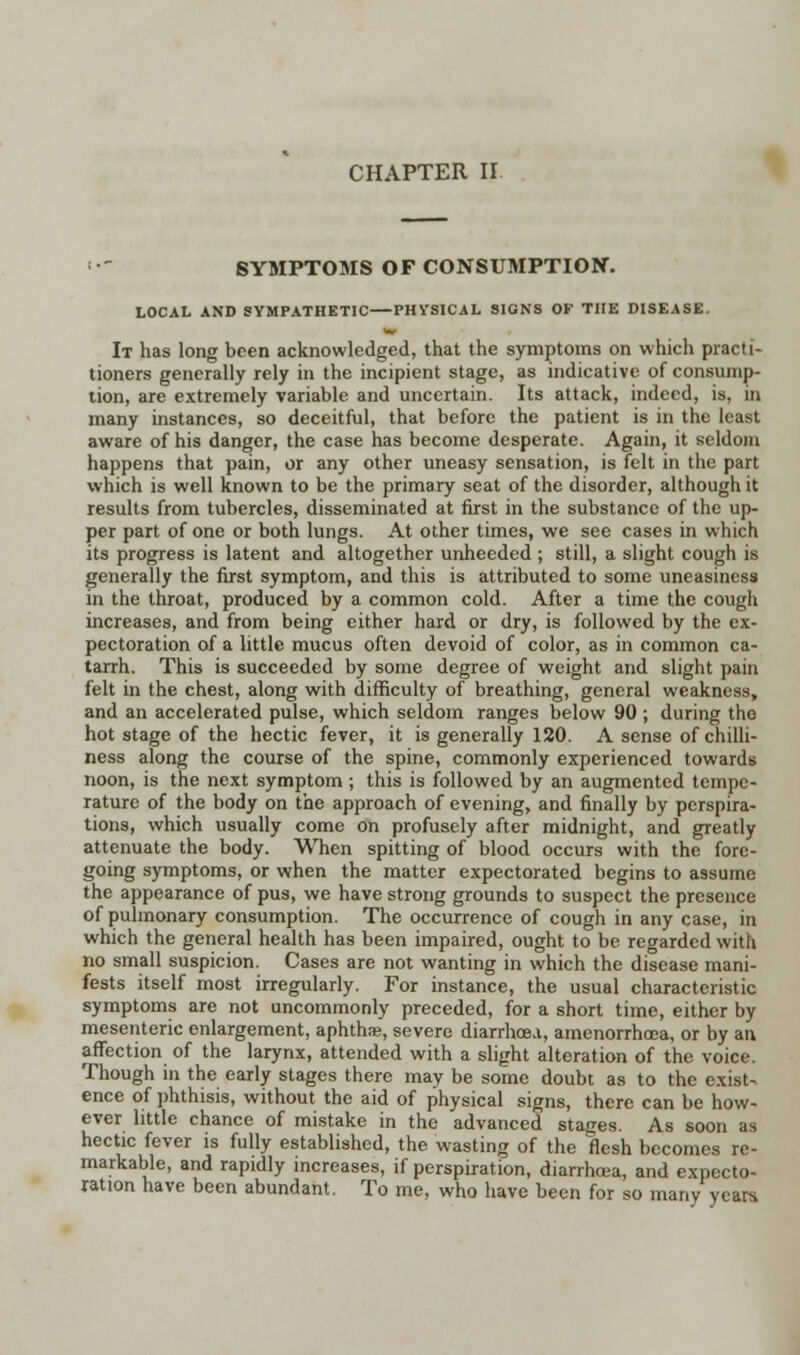 • SYMPTOMS OF CONSUMPTION. LOCAL AND SYMPATHETIC—PHVSICAL SIGNS OF THE DISEASE. It has long been acknowledged, that the symptoms on which practi- tioners generally rely in the incipient stage, as indicative of consump- tion, are extremely variable and uncertain. Its attack, indeed, is, in many instances, so deceitful, that before the patient is in the least aware of his danger, the case has become desperate. Again, it seldom happens that pain, or any other uneasy sensation, is felt in the part which is well known to be the primary seat of the disorder, although it results from tubercles, disseminated at first in the substance of the up- per part of one or both lungs. At other times, we see cases in which its progress is latent and altogether unheeded ; still, a slight cough is generally the first symptom, and this is attributed to some uneasiness in the throat, produced by a common cold. After a time the cough increases, and from being either hard or dry, is followed by the ex- pectoration of a little mucus often devoid of color, as in common ca- tarrh. This is succeeded by some degree of weight and slight pain felt in the chest, along with difficulty of breathing, general weakness, and an accelerated pulse, which seldom ranges below 90 ; during tho hot stage of the hectic fever, it is generally 120. A sense of chilli- ness along the course of the spine, commonly experienced towards noon, is the next symptom ; this is followed by an augmented tempe- rature of the body on the approach of evening, and finally by perspira- tions, which usually come on profusely after midnight, and greatly attenuate the body. When spitting of blood occurs with the fore- going symptoms, or when the matter expectorated begins to assume the appearance of pus, we have strong grounds to suspect the presence of pulmonary consumption. The occurrence of cough in any case, in which the general health has been impaired, ought to be regarded with no small suspicion. Cases are not wanting in which the disease mani- fests itself most irregularly. For instance, the usual characteristic symptoms are not uncommonly preceded, for a short time, either by mesenteric enlargement, aphthae, severe diarrhoea, amenorrhoea, or by an affection of the larynx, attended with a slight alteration of the voice. Though in the early stages there may be some doubt as to the exist- ence of phthisis, without the aid of physical signs, there can be how- ever little chance of mistake in the advanced stages. As soon as hectic fever is fully established, the wasting of the flesh becomes re- markable, and rapidly increases, if perspiration, diarrhcea, and expecto- ration have been abundant. To me, who have been for so many years