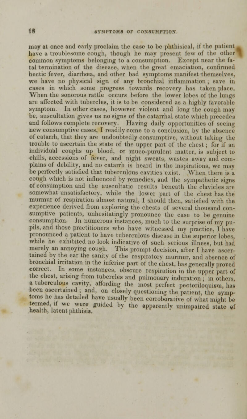 may at once and early proclaim the case to be phthisical, if the patient _ have a troublesome cough, though he may present few of the other common symptoms belonging to a consumption. Except near the fa- tal termination of the disease, when the great emaciation, confirmed hectic fever, diarrhoea, and other bad symptoms manifest themselves, we have no physical sign of any bronchial inflammation ; save m cases in which some progress towards recovery has taken place. When the sonorous rattle occurs before the lower lobes of the lungs are affected with tubercles, it is to be considered as a highly favorable symptom. In other cases, however violent and long the cough may be, auscultation gives us no signs of the catarrhal state which precedes and follows complete recovery. Having daily opportunities of seeing new consumptive cases, I readily come to a conclusion, by the absence of catarrh, that they are undoubtedly consumptive, without taking the trouble to ascertain the state of the upper part of the chest; for if an individual coughs up blood, or muco-purulent matter, is subject to chills, accessions of fever, and night sweats, wastes away and com- plains of debility, and no catarrh is heard in the inspirations, we may be perfectly satisfied that tuberculous cavities exist. When there is a cough which is not influenced by remedies, and the sympathetic signs of consumption and the auscultatic results beneath the clavicles are somewhat unsatisfactory, while the lower part of the chest has the murmur of respiration almost natural, I should then, satisfied with the experience derived from exploring the chests of several thousand con- sumptive patients, unhesitatingly pronounce the case to be genuine consumption. In numerous instances, much to the surprise of my pu- pils, and those practitioners who have witnessed my practice, I have pronounced a patient to have tuberculous disease in the superior lobes, while he exhibited no look indicative of such serious illness, but had merely an annoying cough. This prompt decision, after I have ascer- tained by the ear the sanity of the respiratory murmur, and absence of bronchial irritation in the inferior part of the chest, has generally proved correct. In some instances, obscure respiration in the upper part of the chest arising from tubercles and pulmonary induration ; in others, a tuberculous cavity, affording the most perfect pcctoriloquism, has been ascertained ; and, on closely questioning the patient, the symp- toms he has detailed have usually been corroborative of what might be termed if we were guided by the apparently unimpaired state of health, latent phthisis.