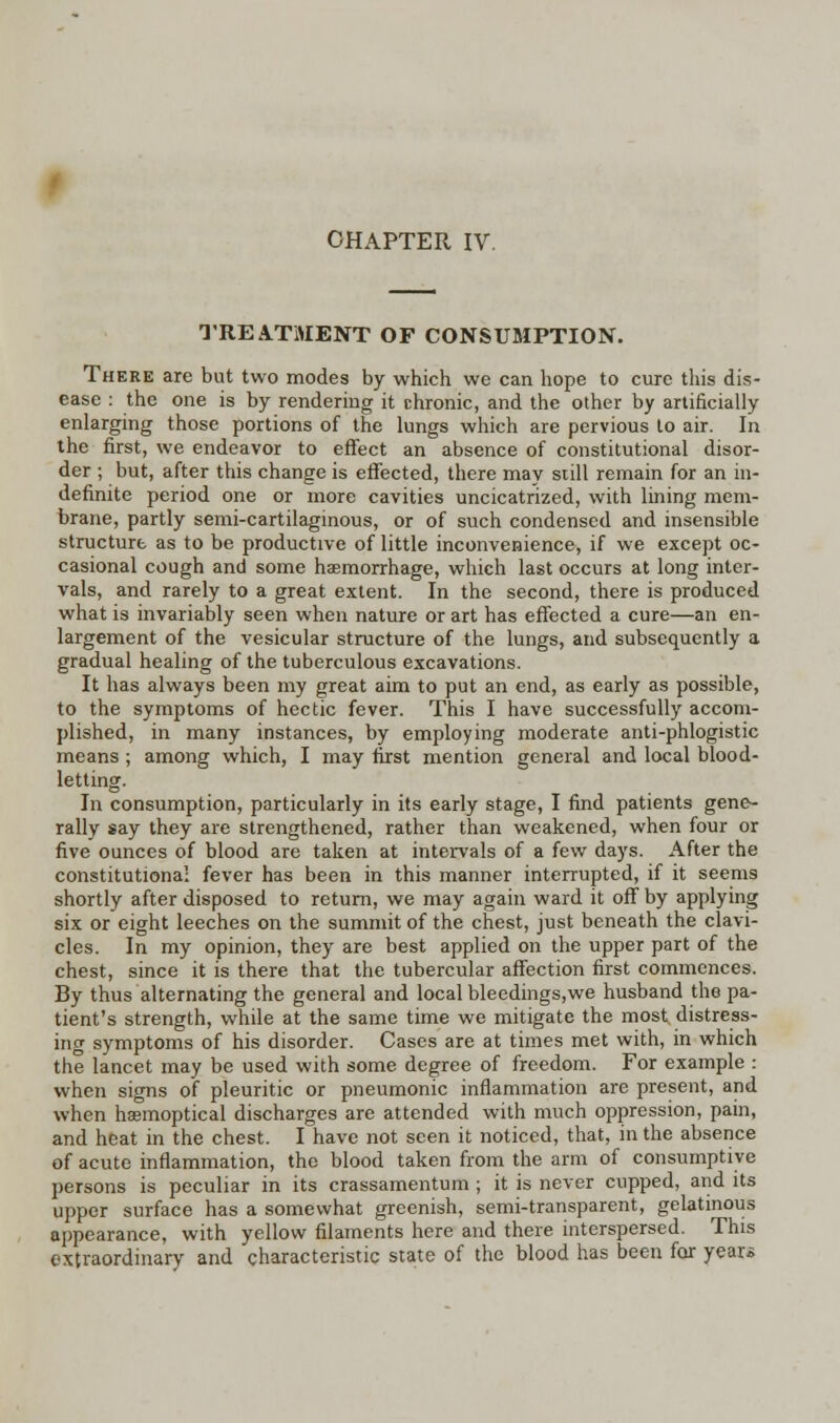 TREATMENT OF CONSUMPTION. There are but two modes by which we can hope to cure this dis- ease : the one is by rendering it chronic, and the other by artificially enlarging those portions of the lungs which are pervious to air. In the first, we endeavor to effect an absence of constitutional disor- der ; but, after this change is effected, there may still remain for an in- definite period one or more cavities uncicatrized, with lining mem- brane, partly semi-cartilaginous, or of such condensed and insensible structure as to be productive of little inconvenience, if we except oc- casional cough and some haemorrhage, which last occurs at long inter- vals, and rarely to a great extent. In the second, there is produced what is invariably seen when nature or art has effected a cure—an en- largement of the vesicular structure of the lungs, and subsequently a gradual healing of the tuberculous excavations. It has always been my great aim to put an end, as early as possible, to the symptoms of hectic fever. This I have successfully accom- plished, in many instances, by employing moderate anti-phlogistic means ; among which, I may first mention general and local blood- letting. In consumption, particularly in its early stage, I find patients gene- rally say they are strengthened, rather than weakened, when four or five ounces of blood are taken at intervals of a few days. After the constitutional fever has been in this manner interrupted, if it seems shortly after disposed to return, we may again ward it off by applying six or eight leeches on the summit of the chest, just beneath the clavi- cles. In my opinion, they are best applied on the upper part of the chest, since it is there that the tubercular affection first commences. By thus alternating the general and local bleedings,we husband the pa- tient's strength, while at the same time we mitigate the most distress- ing symptoms of his disorder. Cases are at times met with, in which the lancet may be used with some degree of freedom. For example : when signs of pleuritic or pneumonic inflammation are present, and when hasmoptical discharges are attended with much oppression, pain, and heat in the chest. I have not seen it noticed, that, in the absence of acute inflammation, the blood taken from the arm of consumptive persons is peculiar in its crassamentum ; it is never cupped, and its upper surface has a somewhat greenish, semi-transparent, gelatinous appearance, with yellow filaments here and there interspersed. This extraordinary and characteristic state of the blood has been for year*