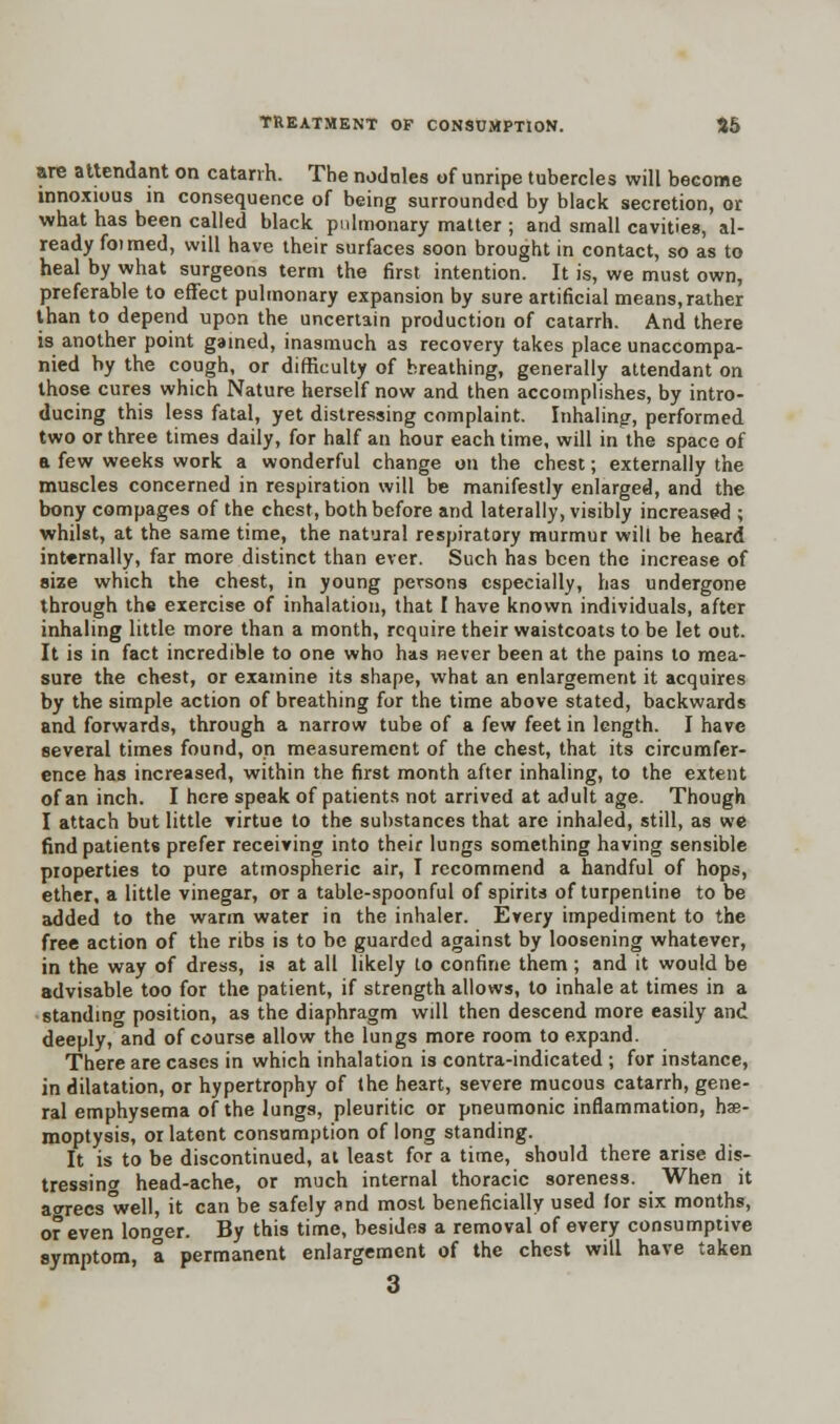 are attendant on catarrh. The nodules of unripe tubercles will become innoxious in consequence of being surrounded by black secretion, or what has been called black pulmonary matter ; and small cavities, al- ready foimed, will have their surfaces soon brought in contact, so as to heal by what surgeons term the first intention. It is, we must own, preferable to effect pulmonary expansion by sure artificial means,rather than to depend upon the uncertain production of catarrh. And there is another point gained, inasmuch as recovery takes place unaccompa- nied by the cough, or difficulty of breathing, generally attendant on those cures which Nature herself now and then accomplishes, by intro- ducing this less fatal, yet distressing complaint. Inhaling, performed two or three times daily, for half an hour each time, will in the space of a few weeks work a wonderful change on the chest; externally the muscles concerned in respiration will be manifestly enlarged, and the bony compages of the chest, both before and laterally, visibly increased ; whilst, at the same time, the natural respiratory murmur will be heard internally, far more distinct than ever. Such has been the increase of size which the chest, in young persons especially, has undergone through the exercise of inhalation, that I have known individuals, after inhaling little more than a month, require their waistcoats to be let out. It is in fact incredible to one who has never been at the pains to mea- sure the chest, or examine its shape, what an enlargement it acquires by the simple action of breathing for the time above stated, backwards and forwards, through a narrow tube of a few feet in length. I have several times found, on measurement of the chest, that its circumfer- ence has increased, within the first month after inhaling, to the extent of an inch. I here speak of patients not arrived at adult age. Though I attach but little virtue to the substances that are inhaled, still, as we find patients prefer receiving into their lungs something having sensible properties to pure atmospheric air, I recommend a handful of hops, ether, a little vinegar, or a table-spoonful of spirits of turpentine to be added to the warm water in the inhaler. Every impediment to the free action of the ribs is to be guarded against by loosening whatever, in the way of dress, is at all likely to confine them ; and it would be advisable too for the patient, if strength allows, to inhale at times in a standing position, as the diaphragm will then descend more easily and deeply, and of course allow the lungs more room to expand. There are cases in which inhalation is contra-indicated ; for instance, in dilatation, or hypertrophy of the heart, severe mucous catarrh, gene- ral emphysema of the lungs, pleuritic or pneumonic inflammation, hae- moptysis, or latent consumption of long standing. It is to be discontinued, at least for a time, should there arise dis- tressing head-ache, or much internal thoracic soreness. When it aorees'well, it can be safely and most beneficially used lor six months, or even longer. By this time, besides a removal of every consumptive symptom, a permanent enlargement of the chest will have taken 3