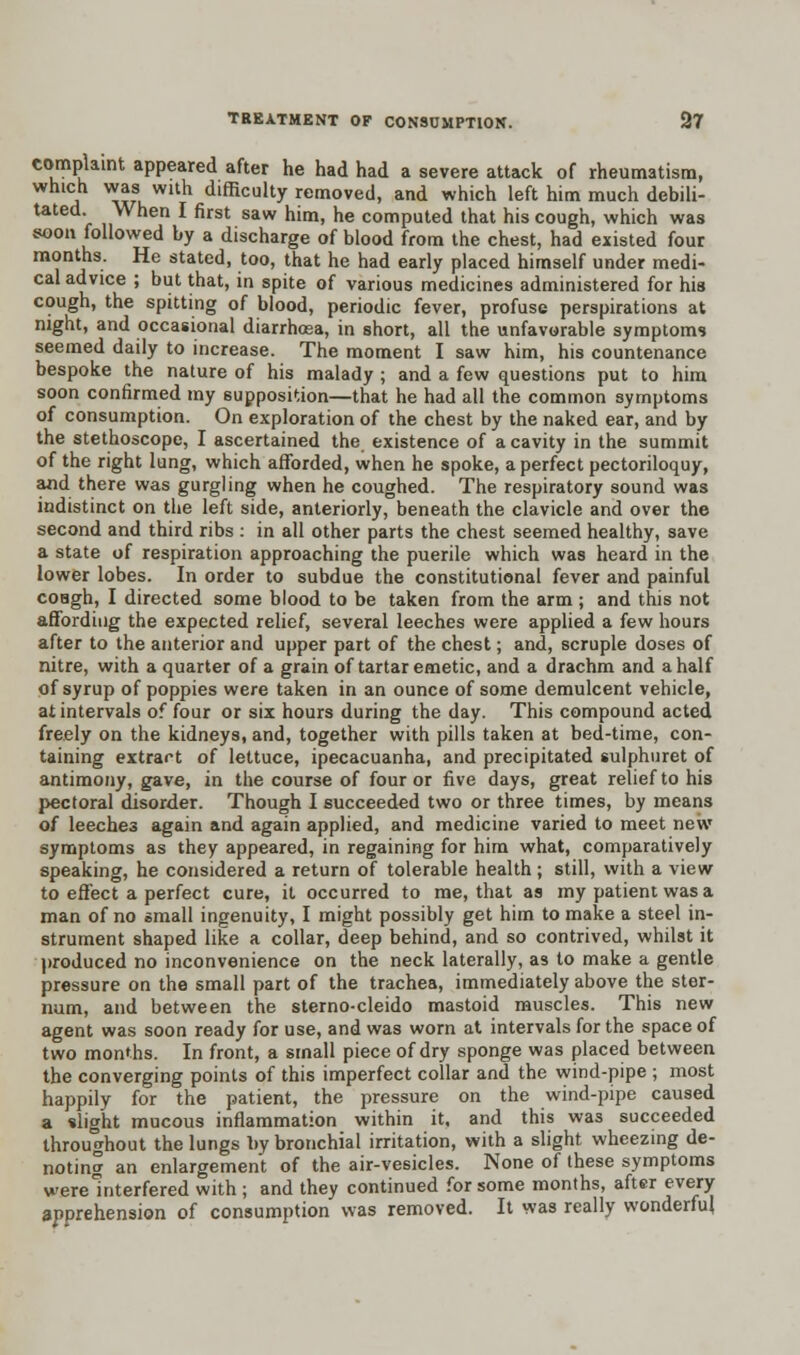 complaint appeared after he had had a severe attack of rheumatism, a ^wu WUh dlfficultv removed, and which left him much debili- tated. When I first saw him, he computed that his cough, which was soon followed by a discharge of blood from the chest, had existed four months. He stated, too, that he had early placed himself under medi- cal advice ; but that, in spite of various medicines administered for his cough, the spitting of blood, periodic fever, profuse perspirations at night, and occasional diarrhosa, in short, all the unfavorable symptoms seemed daily to increase. The moment I saw him, his countenance bespoke the nature of his malady ; and a few questions put to him soon confirmed my supposition—that he had all the common symptoms of consumption. On exploration of the chest by the naked ear, and by the stethoscope, I ascertained the existence of a cavity in the summit of the right lung, which afforded, when he spoke, a perfect pectoriloquy, and there was gurgling when he coughed. The respiratory sound was indistinct on the left side, anteriorly, beneath the clavicle and over the second and third ribs : in all other parts the chest seemed healthy, save a state of respiration approaching the puerile which was heard in the lower lobes. In order to subdue the constitutional fever and painful coagh, I directed some blood to be taken from the arm ; and this not affording the expected relief, several leeches were applied a few hours after to the anterior and upper part of the chest; and, scruple doses of nitre, with a quarter of a grain of tartar emetic, and a drachm and a half of syrup of poppies were taken in an ounce of some demulcent vehicle, at intervals of four or six hours during the day. This compound acted freely on the kidneys, and, together with pills taken at bed-time, con- taining extract of lettuce, ipecacuanha, and precipitated sulphuret of antimony, gave, in the course of four or five days, great relief to his pectoral disorder. Though I succeeded two or three times, by means of leeches again and again applied, and medicine varied to meet new symptoms as they appeared, in regaining for him what, comparatively speaking, he considered a return of tolerable health ; still, with a view to effect a perfect cure, it occurred to me, that as my patient was a man of no small ingenuity, I might possibly get him to make a steel in- strument shaped like a collar, deep behind, and so contrived, whilst it produced no inconvenience on the neck laterally, as to make a gentle pressure on the small part of the trachea, immediately above the ster- num, and between the sterno-cleido mastoid muscles. This new agent was soon ready for use, and was worn at intervals for the space of two months. In front, a small piece of dry sponge was placed between the converging points of this imperfect collar and the wind-pipe ; most happily for the patient, the pressure on the wind-pipe caused a slight mucous inflammation within it, and this was succeeded throughout the lungs by bronchial irritation, with a slight wheezing de- noting an enlargement of the air-vesicles. None of these symptoms were Interfered with ; and they continued for some months, after every apprehension of consumption was removed. It was really wonderful