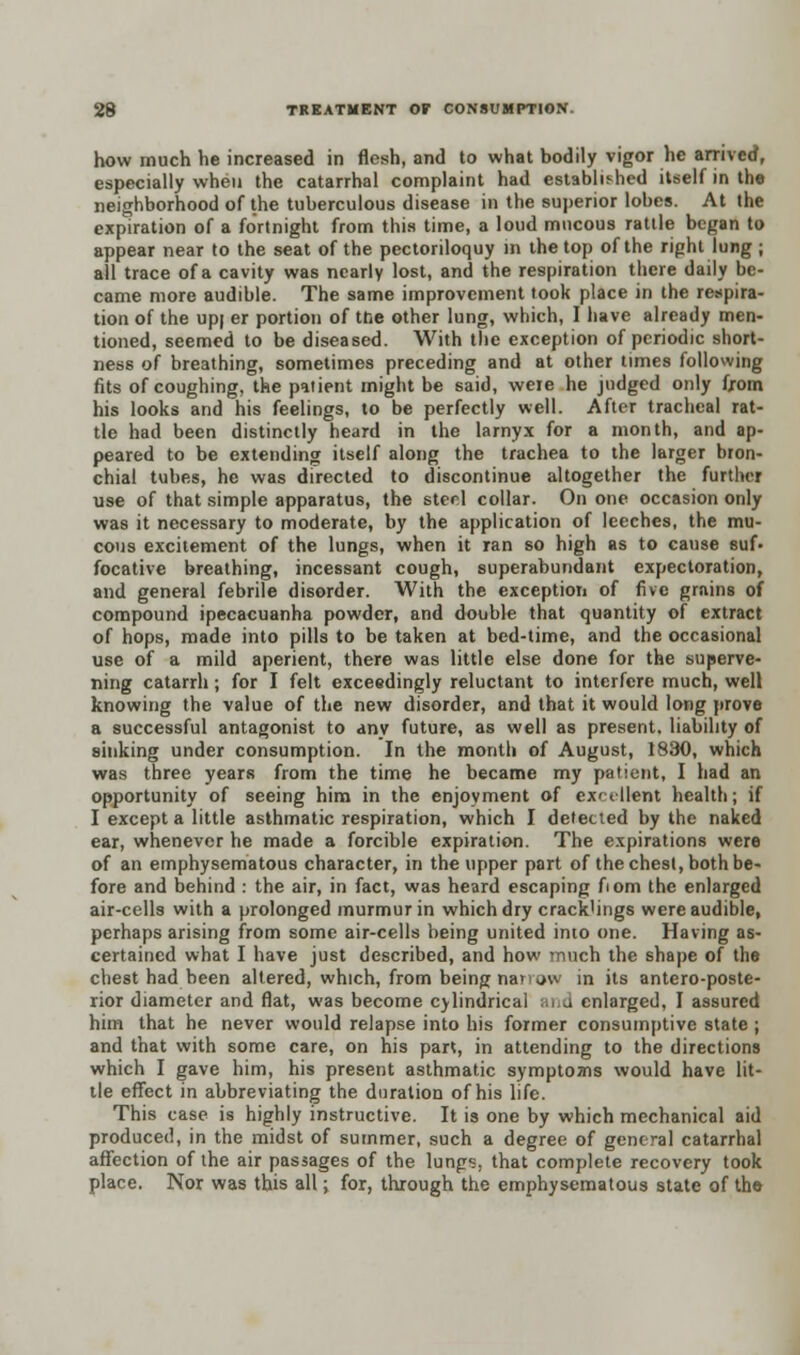 how much he increased in flesh, and to what bodily vigor he arrived, especially when the catarrhal complaint had established itself in the neighborhood of the tuberculous disease in the superior lobes. At the expiration of a fortnight from this time, a loud mucous rattle began to appear near to the seat of the pectoriloquy n the top of the right lung ; all trace of a cavity was nearly lost, and the respiration there daily be- came more audible. The same improvement took place in the respira- tion of the up| er portion of the other lung, which, I have already men- tioned, seemed to be diseased. With the exception of periodic short- ness of breathing, sometimes preceding and at other times following fits of coughing, the patient might be said, were he judged only from his looks and his feelings, to be perfectly well. After tracheal rat- tle had been distinctly heard in the larnyx for a month, and ap- peared to be extending itself along the trachea to the larger bron- chial tubes, he was directed to discontinue altogether the further use of that simple apparatus, the steel collar. On one occasion only was it necessary to moderate, by the application of leeches, the mu- cous excitement of the lungs, when it ran so high as to cause suf- focative breathing, incessant cough, superabundant expectoration, and general febrile disorder. With the exception of five grains of compound ipecacuanha powder, and double that quantity of extract of hops, made into pills to be taken at bed-time, and the occasional use of a mild aperient, there was little else done for the superve- ning catarrh; for I felt exceedingly reluctant to interfere much, well knowing the value of the new disorder, and that it would long prove a successful antagonist to any future, as well as present, liability of sinking under consumption. In the month of August, 1830, which was three years from the time he became my patient, I had an opportunity of seeing him in the enjoyment of excellent health; if I except a little asthmatic respiration, which I detected by the naked ear, whenever he made a forcible expiration. The expirations were of an emphysematous character, in the upper part of the chest, both be- fore and behind : the air, in fact, was heard escaping fiom the enlarged air-cells with a prolonged murmur in which dry crack'ings were audible, perhaps arising from some air-cells being united inio one. Having as- certained what I have just described, and how much the shape of the chest had been altered, which, from being narrow in its anteroposte- rior diameter and flat, was become cylindrical and enlarged, I assured him that he never would relapse into his former consumptive state ; and that with some care, on his part, in attending to the directions which I gave him, his present asthmatic symptoms would have lit- tle effect in abbreviating the duration of his life. This case is highly instructive. It is one by which mechanical aid produced, in the midst of summer, such a degree of general catarrhal affection of the air passages of the lung-;, that complete recovery took place. Nor was this all ■> for, through the emphysematous state of the