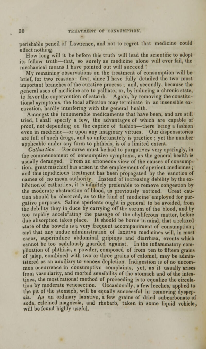 perishable pencil of Lawrence, and not to regret that medicine could effect nothing. How long will it be before this truth will lead the scientific to adopt its fellow truth—that, so surely as medicine alone will ever fail, the mechanical means I have pointed out will succeed 1 My remaining observations on the treatment of consumption will be brief, for two reasons: first, since I have fully detailed the two most important branches of the curative process ; and, secondly, because the general uses of medicine are to palliate, or, by inducing a chronic state, to favor the supervention of catarrh. Again, by removing the constitu- tional symptoms, the local affection may terminate in an insensible ex- cavation, hardly interfering with the general health. Amongst the innumerable medicaments that have been, and are still tried, I shall specify a few, the advantages of which are capable of proof, not depending on the caprice of fashion—there being a fashion even in medicine—or upon any imaginary virtues. Our dispensatories are full of such drugs, and so unfortunately is practice ; yet the number applicable under any form to phthisis, is of a limited extent. Cathartics.—Recourse must be had to purgatives very sparingly, in the commencement of consumptive symptoms, as the general health is usually deranged. From an erroneous view of the causes of consump- tion, great mischief has arisen in the employment of aperient medicines ; and this injudicious treatment has been propagated by the sanction of names of no mean authority. Instead of increasing debility by the ex- hibition of cathartics, it is infinitely preferable to remove congestion by the moderate abstraction of blood, as previously noticed. Great cau- tion should be observed, as to the kind of medicine employed for pur- gative purposes. Saline aperients ought in general to be avoided, from the debility they in duce by carrying off the serum of the blood, and by too rapid:y accelerating the passage of the chylifcrous matter, before due absorption takes place. It should be borne in mind, that a relaxed state of the bowels is a very frequent accompaniment of consumption ; and that any undue administration of laxitive medicines will, in most case?, superinduce abdominal gripings and diarrhoea, events which cannot be too sedulously guarded against. In the inflammatory com- plication of phthisis, a powder, composed of from ten to fifteen grains of jalap, combined with two or three grains of calomel, may be admin- istered as an auxiliary to venous depletion. Indigestion is of no uncom- mon occurrence in consumptive complaints, yet, as it usually arises from vascularity, and morbid sensibility of the stomach and of the intes- tines, the most rational method of proceeding is to equalize the circula- tion by moderate venesection. Occasionally, a few leeches, applied to the pit of the stomach, will be equally successful in removing dyspep- sia. As an ordinary laxative, a few grains of dried subcarbonate of soda, calcined magnesia, and rhubarb, taken in some liquid vehicle, will be found highly useful.