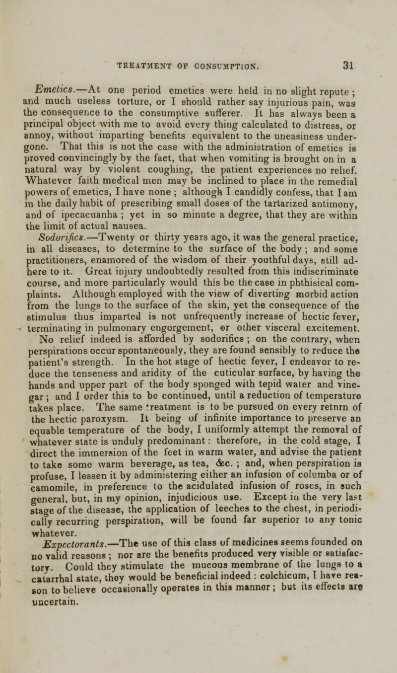 Emetics.—At one period emetics were held in no slight repute ; and much useless torture, or I should rather say injurious pain, was the consequence to the consumptive sufferer. It has always been a principal object with me to avoid every thing calculated to distress, or annoy, without imparting benefits equivalent to the uneasiness under- gone. That this is not the case with the administration of emetics is proved convincingly by the fact, that when vomiting is brought on in a natural way by violent coughing, the patient experiences no relief. Whatever faith medical men may be inclined to place in the remedial powers of emetics, I have none ; although I candidly confess, that Iarn in the daily habit of prescribing small doses of the tartarized antimony, and of ipecacuanha ; yet in so minute a degree, that they are within the limit of actual nausea. Sodorifics.—Twenty or thirty years ago, it was the general practice, in all diseases, to determine to the surface of the body ; and some practitioners, enamored of the wisdom of their youthful days, still ad- here to it. Great injury undoubtedly resulted from this indiscriminate course, and more particularly would this be the case in phthisical com- plaints. Although employed with the view of diverting morbid action from the lungs to the surface of the skin, yet the consequence of the stimulus thus imparted is not unfrequently increase of hectic fever, terminating in pulmonary engorgement, er other visceral excitement. No relief indeed is afforded by sodorifics ; on the contrary, when perspirations occur spontaneously, they are found sensibly to reduce the patient's strength. In the hot stage of hectic fever, I endeavor to re- duce the tenseness and aridity of the cuticular surface, by having the hands and upper part of the body sponged with tepid water and vine- gar ; and I order this to be continued, until a reduction of temperaturo takes place. The same treatment is to be pursued on every retnrn of the hectic paroxysm. It being of infinite importance to preserve an equable temperature of the body, I uniformly attempt the removal of whatever state is unduly predominant: therefore, in the cold stage, I direct the immersion of the feet in warm water, and advise the patient to take some warm beverage, as tea, &c. ; and, when perspiration is profuse, I lessen it by administering either an infusion of columba or of camomile, in preference to the acidulated infusion of roses, in such general, but, in my opinion, injudicious use. Except in the very last stage of the disease, the application of leeches to the chest, in periodic cally recurring perspiration, will be found far superior to any tonic whatever. Expectorants.—The use of this class of medicines seems founded on no valid reasons ; nor are the benefits produced very visible or satisfac- tory. Could they stimulate the mucous membrane of the lungs to a catarrhal state, they would be beneficial indeed : colchicum, I have rea- son to believe occasionally operates in this mannor; but its effects are uncertain.