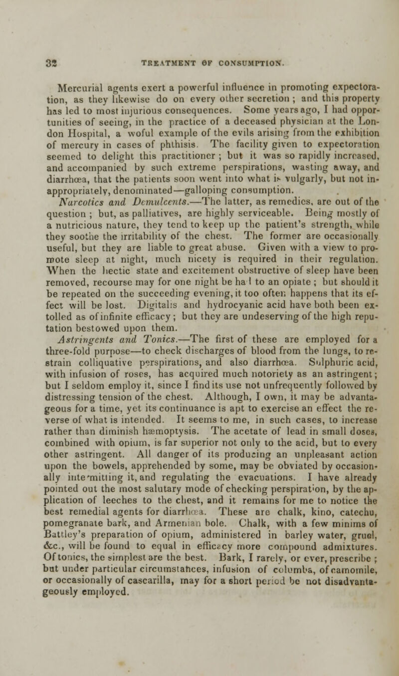 Mercurial agents exert a powerful influence in promoting expectora- tion, as they likewise do on every other secretion ; and this property has led to most injurious consequences. Some years ago, I had oppor- tunities of seeing, in the practice of a deceased physician at the Lon- don Hospital, a woful example of the evils arising from the exhibition of mercury in cases of phthisis. The facility given to cxpectontion seemed to delight this practitioner ; but it was so rapidly increased, and accompanied by such extreme perspirations, wasting away, and diarrhoea, that the patients soon went into what is vulgarly, but not in- appropriately, denominated—galloping consumption. Narcotics and Demulcents.—The latter, as remedies, are out of the question ; but, as palliatives, are highly serviceable. Being mostly of a nutneious nature, they tend to keep up the patient's strength, while they soothe the irritability of the chest. The former are occasionally useful, but they are liable to great abuse. Given with a view to pro- mote sleep at night, much nicety is required in their regulation. When the hectic state and excitement obstructive of sleep have been removed, recourse may for one night be ha I to an opiate ; but should it be repeated on the succeeding evening, it too often happens that its ef- fect will be lost. Digitalis and hydrocyanic acid have both been ex- tolled as of infinite efficacy; but they are undeserving of the high repu- tation bestowed upon them. Astringents and Tonics.—The first of these are employed for a three-fold purpose—to check discharges of blood from the lungs, to re- strain colliquative perspirations, and also diarrhoea. Sulphuric acid, with infusion of roses, has acquired much notoriety as an astringent; but I seldom employ it, since I find its use not (infrequently followed by distressing tension of the chest. Although, I own, it may be advanta- geous for a time, yet its continuance is apt to exercise an effect the re- verse of what is intended. It seems to me, in such cases, to increase rather than diminish haemoptysis. The acetate of lead in small doses, combined with opium, is far superior not only to the acid, but to every other astringent. All danger of its producing an unpleasant action upon the bowels, apprehended by some, may be obviated by occasion- ally inte'mitling it, and regulating the evacuations. I have already pointed out the most salutary mode of checking perspiration, by the ap- plication of leeches to the chest, and it remains for me to notice the best remedial agents for diarrhoea. These are chalk, kino, catechu, pomegranate bark, and Armenian bole. Chalk, with a few minims of Battley's preparation of opium, administered in barley water, gruol, &c, will be found to equal in efficacy more compound admixtures. Of tonics, the simplest are the best. Bark, I rarely, or ever, prescribe ; bat under particular circumstatices, infusion of columba, of camomile, or occasionally of cascarilla, may for a short period be not disadvanta- geous^ employed.