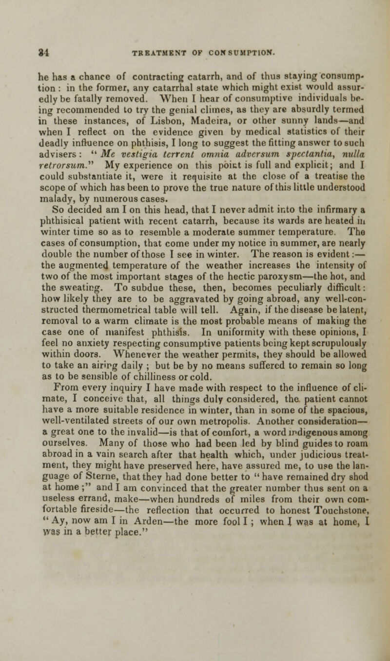 he has a chance of contracting catarrh, and of thus staying consump- tion : in the former, any catarrhal state which might exist would assur- edly be fatally removed. When I hear of consumptive individuals be- ing recommended to try the genial climes, as they are absurdly termed in these instances, of Lisbon, Madeira, or other sunny lands—and when I reflect on the evidence given by medical statistics of their deadly influence on phthisis, I long to suggest the fitting answer to such advisers:  Me vestigia tcrrcnt omnia adversum spectantia, nulla retrorsum. My experience on this poict is full and explicit; and I could substantiate it, were it requisite at the close of a treatise the scope of which has been to prove the true nature of this little understood malady, by numerous cases. So decided am I on this head, that I never admit into the infirmary a phthisical patient with recent catarrh, because its wards are heated in winter time so as to resemble a moderate summer temperature. Tho cases of consumption, that come under my notice in summer, are nearly double the number of those I see in winter. The reason is evident:— the augmented temperature of the weather increases the intensity of two of the most important stages of the hectic paroxysm—the hot, and the sweating. To subdue these, then, becomes peculiarly difficult: how likely they are to be aggravated by going abroad, any well-con- structed thermometrical table will tell. Again, if the disease be latent, removal to a warm climate is the most probable means of making the case one of manifest phthisis. In uniformity with these opinions, I feel no anxiety respecting consumptive patients being kept scrupulously within doors. Whenever the weather permits, they should be allowed to take an airirg daily ; but be by no means suffered to remain so long as to be sensible of chilliness or cold. From every inquiry I have made with respect to the influence of cli- mate, I conceive that, all things duly considered, the. patient cannot have a more suitable residence in winter, than in some of the spacious, well-ventilated streets of our own metropolis. Another consideration— a great one to the invalid—is that of comfort, a word indigenous among ourselves. Many of those who had been led by blind guides to roam abroad in a vain search after that health which, under judicious treat- ment, they might have preserved here, have assured me, to use the lan- guage of Sterne, that they had done better to  have remained dry shod at home; and I am convinced that the greater number thus sent on a useless errand, make—when hundreds of miles from their own com- fortable fireside—the reflection that occurred to honest Touchstone,  Ay, now am I in Arden—the more fool I; when I was at home, I was in a better place.