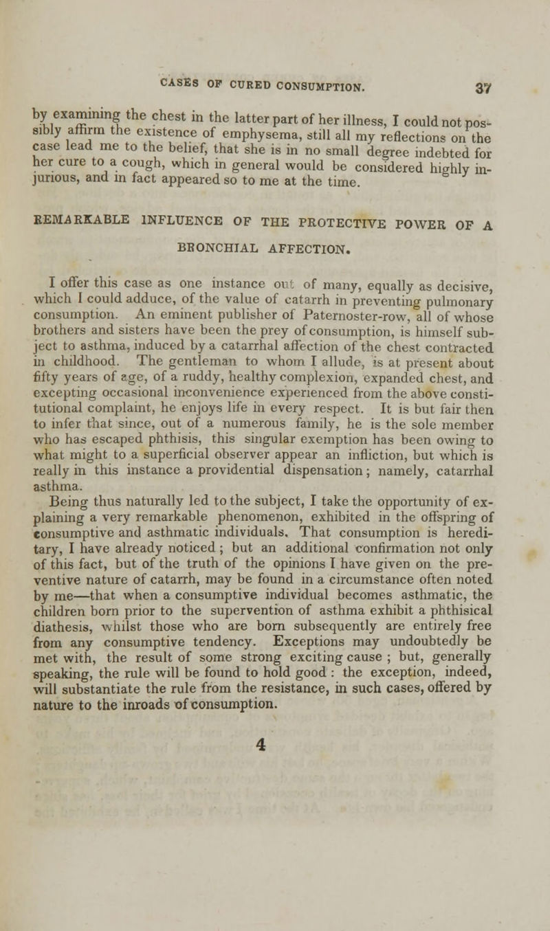 by examining the chest in the latter part of her illness, I could not pos- sibly affirm the existence of emphysema, still all my reflections on the case lead me to the belief, that she is in no small degree indebted for her cure to a cough, which in general would be considered highly in- jurious, and in fact appeared so to me at the time. REMARKABLE INFLUENCE OF THE PROTECTIVE POWER OF A BRONCHIAL AFFECTION. I offer this case as one instance out of many, equally as decisive, which I could adduce, of the value of catarrh in preventing pulmonary consumption. An eminent publisher of Paternoster-row, all of whose brothers and sisters have been the prey of consumption, is himself sub- ject to asthma, induced by a catarrhal affection of the chest contracted in childhood. The gentleman to whom I allude, is at present about fifty years of age, of a ruddy, healthy complexion, expanded chest, and excepting occasional inconvenience experienced from the above consti- tutional complaint, he enjoys life in every respect. It is but fair then to infer that since, out of a numerous family, he is the sole member who has escaped phthisis, this singular exemption has been owing to what might to a superficial observer appear an infliction, but which is really in this instance a providential dispensation; namely, catarrhal asthma. Being thus naturally led to the subject, I take the opportunity of ex- plaining a very remarkable phenomenon, exhibited in the offspring of consumptive and asthmatic individuals. That consumption is heredi- tary, I have already noticed ; but an additional confirmation not only of this fact, but of the truth of the opinions I have given on the pre- ventive nature of catarrh, may be found in a circumstance often noted by me—that when a consumptive individual becomes asthmatic, the children born prior to the supervention of asthma exhibit a phthisical diathesis, whilst those who are born subsequently are entirely free from any consumptive tendency. Exceptions may undoubtedly be met with, the result of some strong exciting cause ; but, generally speaking, the rule will be found to hold good : the exception, indeed, will substantiate the rule from the resistance, in such cases, offered by nature to the inroads of consumption.