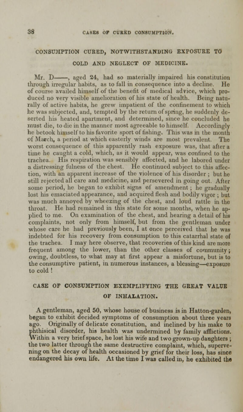 CONSUMPTION CURED, NOTWITHSTANDING EXPOSURE TO COLD AND NEGLECT OF MEDICINE. Mr. D , aged 24, had so materially impaired his constitution through irregular habits, as to fall in consequence into a decline. He of course availed himself of the benefit of medical advice, which pro- duced no very visible amelioration of his state of health. Being natu- rally of active habits, he grew impatient of the confinement to which he was subjected, and, tempted by the return of spring, he suddenly de- serted his heated apartment, and determined, since he concluded he must die, to die in the manner most agreeable to himself. Accordingly he betook himself to his favorite sport of fishing. This was in the month of March, a period at which easterly winds are most prevalent. The worst consequence of this apparently rash exposure was, that after a time he caught a cold, which, as it would appear, was confined to the trachea. His respiration was sensibly affected, and he labored under a distressing fulness of the chest. He continued subject to this affec- tion, with an apparent increase of the violence of his disorder ; but he still rejected all care and medicine, and persevered in going out. After some period, he began to exhibit signs of amendment; he gradually lost his emaciated appearance, and acquired flesh and bodily vigor ; but was much annoyed by wheezing of the chest, and loud rattle in the throat. He had remained in this state for some months, when he ap- plied to me. On examination of the chest, and hearing a detail of his complaints, not only from himself, but from the gentleman under whose care he had previously been, I at once perceived that he was indebted for his recovery from consumption to this catarrhal slate of the trachea. I may here observe, that recoveries of this kind are more frequent among the lower, than the other classes of community; owing, doubtless, to what may at first appear a misfortune, but is to the consumptive patient, in numerous instances, a blessing—exposure to cold ! CASE OF CONSUMPTION EXEMPLIFYING THE GREAT VALUE OF INHALATION. A gentleman, aged 50, whose house of business is in Hatton-garden, began to exhibit decided symptoms of consumption about three years ago. Originally of delicate constitution, and inclined by his make to phthisical disorder, his health was undermined by family afflictions. Within a very brief space, he lost his wife and two grown-up daughters ; the two latter through the same destructive complaint, which, superve- ning on the decay of health occasioned by grief for their loss, has since endangered his own life. At the time I was called in, he exhibited the