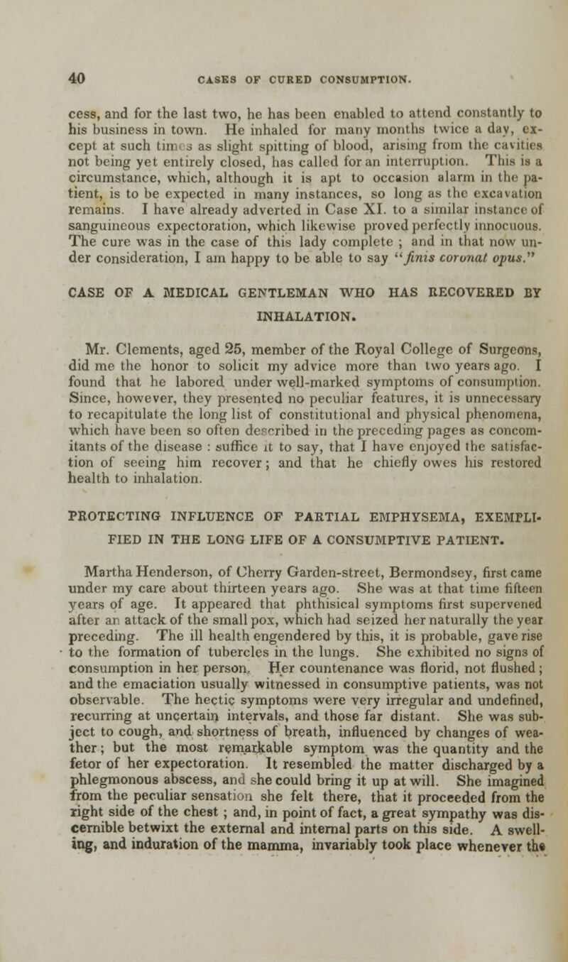 cess, and for the last two, he has been enabled to attend constantly to his business in town. He inhaled for many months twice a day, ex- cept at such tim j as slight spitting of blood, arising from the cavities not being yet entirely closed, has called for an interruption. This is a circumstance, which, although it is apt to occasion alarm in the pa- tient, is to be expected in many instances, so long as the excavation remains. I have already adverted in Case XI. to a similar instance of sanguineous expectoration, which likewise proved perfectly innocuous. The cure was in the case of this lady complete ; and in that now un- der consideration, I am happy to be able to say finis coronal opus. CASE OF A MEDICAL GENTLEMAN WHO HAS RECOVERED BY INHALATION. Mr. Clements, aged 25, member of the Royal College of Surgeons, did me the honor to solicit my advice more than two years ago. I found that he labored under well-marked symptoms of consuinption. Since, however, they presented no peculiar features, it is unnecessary to recapitulate the long list of constitutional and physical phenomena, which have been so often described in the preceding pages as concom- itants of the disease : suffice it to say, that I have enjoyed the satisfac- tion of seeing him recover; and that he chiefly owes his restored health to inhalation. PROTECTING INFLUENCE OF PARTIAL EBIPHYSEMA, EXEMPLI- FIED IN THE LONG LIFE OF A CONSUMPTIVE PATIENT. Martha Henderson, of Cherry Garden-street, Bermondsey, first came under my care about thirteen years ago. She was at that time fifteen years of age. It appeared that phthisical symptoms first supervened after ar. attack of the small pox, which had seized her naturally the year preceding. The ill health engendered by this, it is probable, gave rise to the formation of tubercles in the lungs. She exhibited no signs of consumption in her person, Her countenance was florid, not flushed ; and the emaciation usually witnessed in consumptive patients, was not observable. The hectic symptoms were very irregular and undefined, recurring at uncertain intervals, and those far distant. She was sub- ject to cough, and shortness of breath, influenced by changes of wea- ther ; but the most remarkable symptom was the quantity and the fetor of her expectoration. It resembled the matter discharged by a phlegmonous abscess, and she could bring it up at will. She imagined from the peculiar sensation she felt there, that it proceeded from the light side of the chest; and, in point of fact, a great sympathy was dis- cernible betwixt the external and internal parts on this side. A swell- ing, and induration of the mamma, invariably took place whenever th»