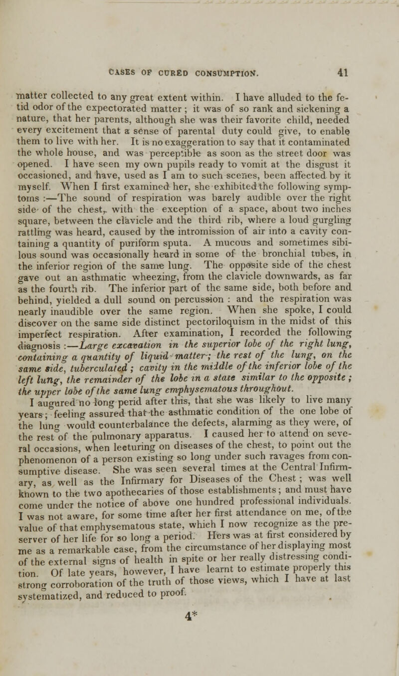 •matter collected to any great extent within. I have alluded to the fe- tid odor of the expectorated matter ; it was of so rank and sickening a. nature, that her parents, although she was their favorite child, needed every excitement that a sense of parental duty could give, to enable them to live with her. It is no exaggeration to say that it contaminated the whole house, and was perceptible as soon as the street door was opened. I have seen my own pupils ready to vomit at the disgust it occasioned, and have, used as I am to such scenes, been affected by it myself. When I first examined her, she exhibited the following symp- toms :—The sound of respiration was barely audible over the right side- of the chestr with the exception of a space, about two inches square, between the clavicle and the third rib, where a loud gurgling rattling was heard, caused by the intromission of air into a cavity con- taining a quantity of puriform sputa. A mucous and sometimes sibi- lous sound was occasionally heard in some of the bronchial tubes, in the inferior region of the same lung. The opposite side of the chest gave out an asthmatic wheezing, from the clavicle downwards, as far as the fourth rib. The inferior part of the same side, both before and behind, yielded a dull sound on percussion : and the respiration was nearly inaudible over the same region. When she spoke, I could discover on the same side distinct pectoriloquism in the midst of this imperfect respiration. After examination, I recorded the following diagnosis :—Large excavation in the superior lobe of the right lung, containing a quantity of liquid-matter-; the rest of the lung, on the same side, tuberculated ; cavity in the middle of the inferior lobe of the left lung, the remainder of the lobe in a state similar to the opposite ; the upper lobe of the same lung emphysematous throughout. I augured no long perid after this, that she was likely to live many years; feeling assured that the asthmatic condition of the one lobe of the lung would counterbalance the defects, alarming as they were, of the rest of the pulmonary apparatus. I caused her to attend on seve- ral occasions, when lecturing on diseases of the chest, to point out the phenomenon of a person existing so long under such ravages from con- sumptive disease. She was seen several times at the Central Infirm- ary as well as the Infirmary for Diseases of the Chest; was well known to the two apothecaries of those establishments; and must have come under the notice of above one hundred professional individuals. I was not aware, for some time after her first attendance on me, of the value of that emphysematous state, which I now recognize as the pre- server of her life for so long a period. Hers was at first considered by me as a remarkable case, from the circumstance of her displaying most of the external signs of health in spite or her really distressing condi- tion Of late years, however, I have learnt to estimate properly his strong corroboration of the truth of those views, which I have at last systematized, and reduced to proof.
