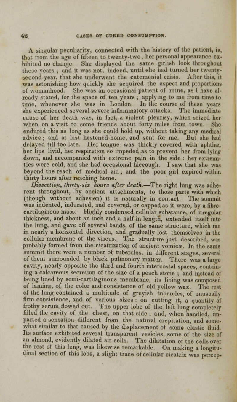 A singular peculiarity, connected with the history of the patient, is, that from the age of fifteen to twenty-two, her personal appearance ex- hibited no change. She displayed the same girlish look throughout these years ; and it was not, indeed, until -she had turned her twenty- second year, that she underwent the catemenial crisis. After this, it was astonishing how quickly she acquired the aspect and proportions of womanhood. She was an occasional patient of mine, as I nave al- ready stated, for the space of ten years; applying to me from time to time, whenever she was in London. In the course of these years she experienced several severe inflammatory attacks. The immediate cause of her death was, in fact, a violent pleurisy, which seized her when on a visit to some friends about forty miles from town. She endured this as long as she could hold up, without taking any medical advice ; and at last hastened home, and sent for me. But she had delayed till too late. Her tongue was thickly covered with aphthae, her lips livid, her respiration so impeded as to prevent her from lying down, and accompanied with extreme pain in the side : her extremi- ties were cold, and she had occasional hiccough. I saw that she was beyond the reach of medical aid; and the poor girl expired within, thirty hours after reaching home. Dissection, thirty-six hours after death.—The right lung was adhe- rent throughout, by ancient attachments, to those parts with which (though without adhesion) it is naturally in contact. The summit was indented, indurated, and covered, or capped as it were, by a fibro- cartilaginous mass. Highly condensed cellular substance, of irregular thickness, and about an inch and a half in length, extended itself into the lung, and gave off several bands, of the same structure, which ran in nearly a horizontal direction, and gradually lost themselves in the cellular membrane of the viscus. The structure just described, was probably formed from the cicatrization of ancient vomica?. In the same summit there were a number of tubercles, in different stages, several of them surrounded by black pulmonary matter. There was a large cavity, nearly opposite the third and fourth intercostal spaces, contain- ing a calcareous secretion of the size of a peach stone ; and instead of being lined by semi-cartilaginous membrane, its lining was composed of laminas, of the color and consistence of old yellow wax. The rest of the lung contained a multitude of greyish tubercles, of unusually firm consistence, and of various sizes : on cutting it, a quantity of frothy serum flowed out. The upper lobe of the left lung completely filled the cavity of the chest, on that side ; and, when handled, im- parted a sensation different from the natural crepitation, and some- what similar to that caused by the displacement of some elastic fluid. Its surface exhibited several transparent vesicles, some of the size of an almond, evidently dilated air-cells. The dilatation of the cells over the rest of this lung, was likewise remarkable. On making a longitu- dinal section of this lobe, a slight trace of cellular cicatrix was percep-