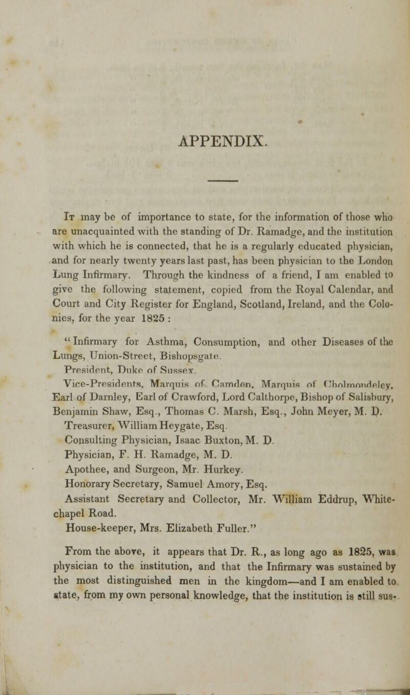 APPENDIX. It may be of importance to state, for the information of those who are unacquainted with the standing of Dr. Ramadge, and the institution with which he is connected, that he is a regularly educated physician, and for nearly twenty years last past, has been physician to the London Lung Infirmary. Through the kindness of a friend, I am enabled to give the following statement, copied from the Royal Calendar, and Court and City Register for England, Scotland, Ireland, and the Colo- nies, for the year 1825 : Infirmary for Asthma, Consumption, and other Diseases of the Lungs, Union-Street, Bishopsgatn. President, Duke of Sussex. Vice-Presidents, Marquis of Camden, Marquis nl (Jhnlmrmrifilcy. Earl of Darnley, Earl of Crawford, Lord Calthorpe, Bishop of Salisbury, Benjamin Shaw, Esq., Thomas C. Marsh, Esq., John Meyer, M. D. Treasurer, William Heygate, Esq. Consulting Physician, Isaac Buxton, M. D. Physician, F. H. Ramadge, M. D. Apothee, and Surgeon, Mr. Hurkey. Honorary Secretary, Samuel Amory, Esq. Assistant Secretary and Collector, Mr. William Eddrup, White- chapel Road. House-keeper, Mrs. Elizabeth Fuller. From the above, it appears that Dr. R., as long ago as 1825, was physician to the institution, and that the Infirmary was sustained by the most distinguished men in the kingdom—and I am enabled to state, from my own personal knowledge, that the institution is still sua-