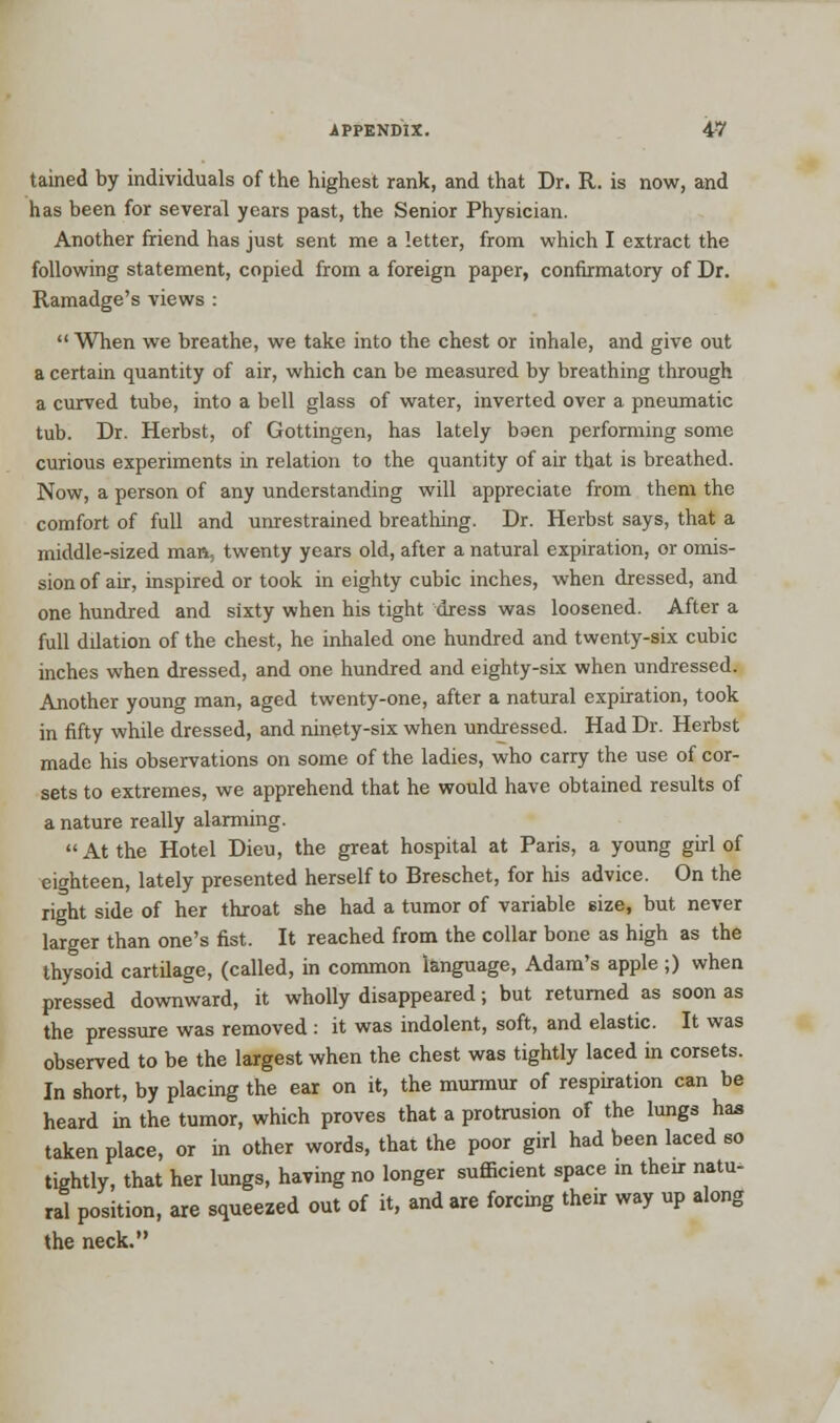 tained by individuals of the highest rank, and that Dr. R. is now, and has been for several years past, the Senior Physician. Another friend has just sent me a letter, from which I extract the following statement, copied from a foreign paper, confirmatory of Dr. Ramadge's views :  When we breathe, we take into the chest or inhale, and give out a certain quantity of air, which can be measured by breathing through a curved tube, into a bell glass of water, inverted over a pneumatic tub. Dr. Herbst, of Gottingen, has lately baen performing some curious experiments in relation to the quantity of air that is breathed. Now, a person of any understanding will appreciate from them the comfort of full and unrestrained breathing. Dr. Herbst says, that a middle-sized man, twenty years old, after a natural expiration, or omis- sion of air, inspired or took in eighty cubic inches, when dressed, and one hundred and sixty when his tight dress was loosened. After a full dilation of the chest, he inhaled one hundred and twenty-six cubic inches when dressed, and one hundred and eighty-six when undressed. Another young man, aged twenty-one, after a natural expiration, took in fifty while dressed, and ninety-six when undressed. Had Dr. Herbst made his observations on some of the ladies, who carry the use of cor- sets to extremes, we apprehend that he would have obtained results of a nature really alarming. At the Hotel Dieu, the great hospital at Paris, a young girl of eighteen, lately presented herself to Breschet, for his advice. On the right side of her throat she had a tumor of variable size, but never larger than one's fist. It reached from the collar bone as high as the thysoid cartilage, (called, in common language, Adam's apple ;) when pressed downward, it wholly disappeared; but returned as soon as the pressure was removed : it was indolent, soft, and elastic. It was observed to be the largest when the chest was tightly laced in corsets. In short, by placing the ear on it, the murmur of respiration can be heard in the tumor, which proves that a protrusion of the lungs has taken place, or in other words, that the poor girl had been laced so tightly, that her lungs, having no longer sufficient space in their natu- ral position, are squeezed out of it, and are forcing their way up along the neck.