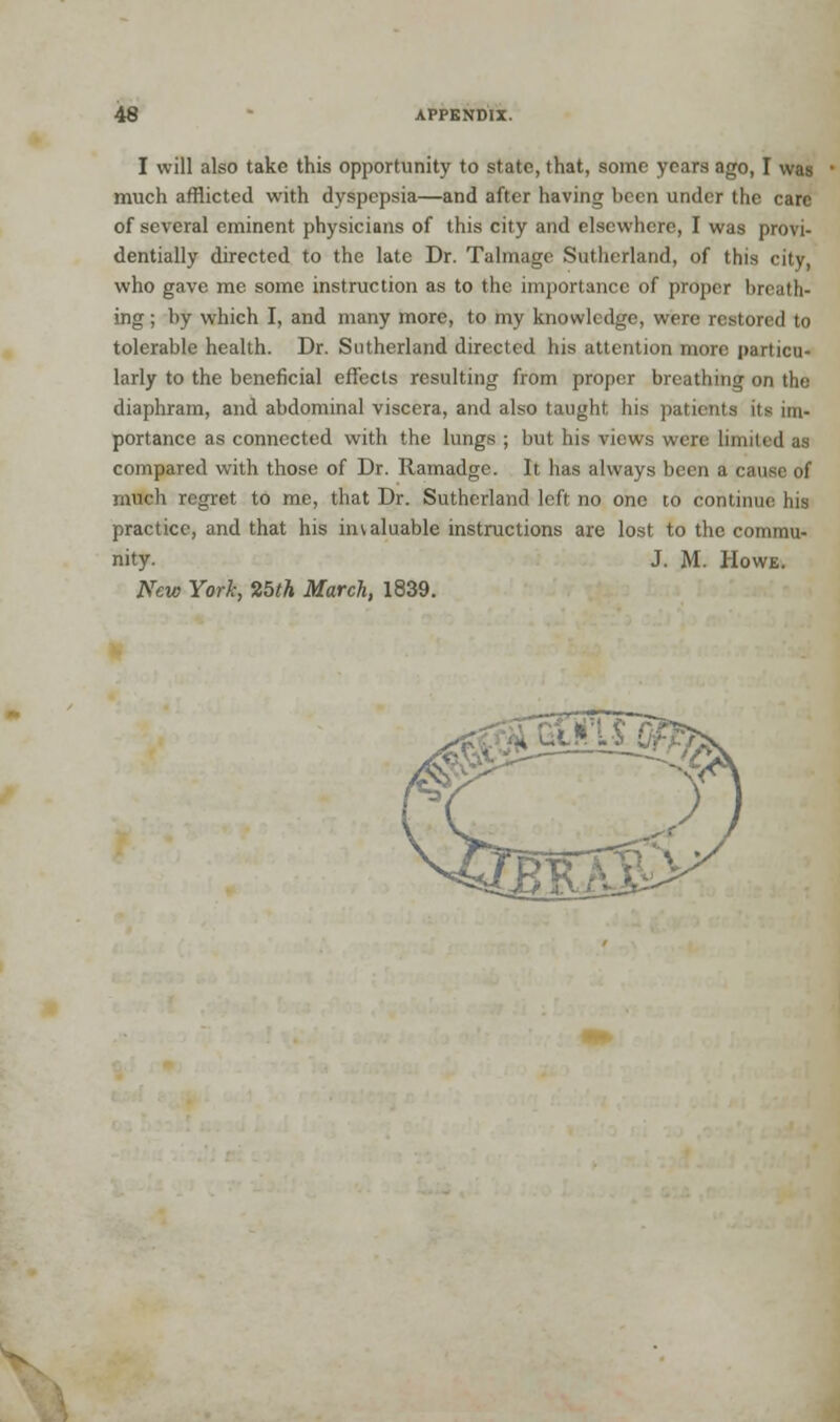 I will also take this opportunity to state, that, some years ago, I was much afflicted with dyspepsia—and after having been under the care of several eminent physicians of this city and elsewhere, I was provi- dentially directed to the late Dr. Talmage Sutherland, of this city, who gave me some instruction as to the importance of proper breath- ing ; by which I, and many more, to my knowledge, were restored to tolerable health. Dr. Sutherland directed his attention more particu- larly to the beneficial effects resulting from proper breathing on the diaphram, and abdominal viscera, and also taught his patients its im- portance as connected with the lungs ; but his views were limited as compared with those of Dr. Ramadge. It has always been a cause of much regret to me, that Dr. Sutherland left no one to continue his practice, and that his invaluable instructions are lost to the commu- nity. J. M. Howe. New York, 25th March, 1839.