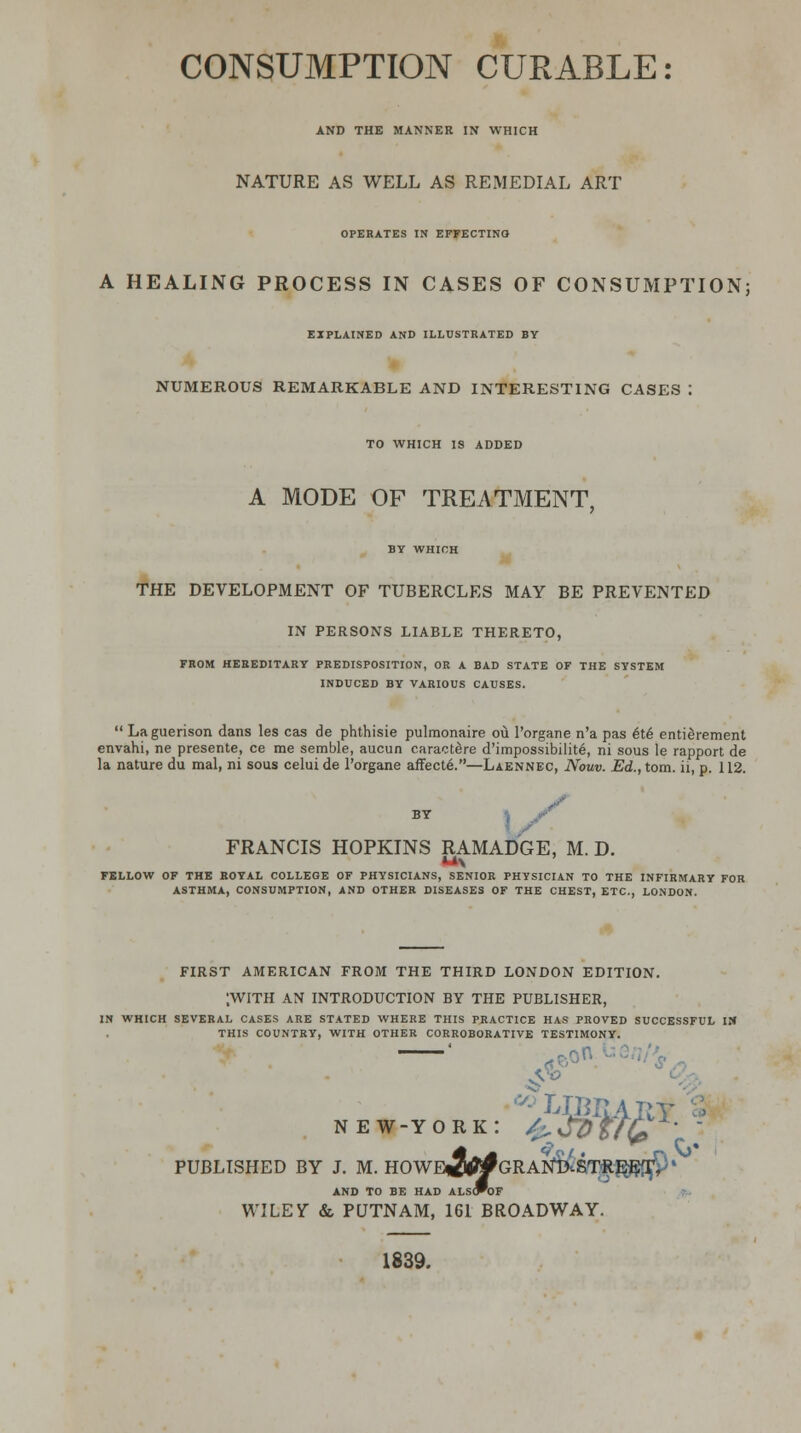 CONSUMPTION CURABLE: AND THE MANNER IN WHICH NATURE AS WELL AS REMEDIAL ART OPERATES IN EFFECTING A HEALING PROCESS IN CASES OF CONSUMPTION; EXPLAINED AND ILLUSTRATED BY NUMEROUS REMARKABLE AND INTERESTING CASES : TO WHICH IS ADDED A MODE OF TREATMENT, BY WHICH THE DEVELOPMENT OF TUBERCLES MAY BE PREVENTED IN PERSONS LIABLE THERETO, FROM HEREDITARY PREDISPOSITION, OR A BAD STATE OF THE SYSTEM INDUCED BY VARIOUS CAUSES.  Laguerison dans les cas de phthisie pulmonaire ou Porgane n'a pas 6t6 enticement envahi, ne presente, ce me semble, aucun caractere d'impossibilite, ni sous le rapport de la nature du mal, ni sous celuide l'organe affecte.—Laennec, Nouv. Ed., torn, ii, p. 112. BY FRANCIS HOPKINS RAMADGE, M. D. FELLOW OF THE ROYAL COLLEGE OF PHYSICIANS, SENIOR PHYSICIAN TO THE INFIRMARY FOR ASTHMA, CONSUMPTION, AND OTHER DISEASES OF THE CHEST, ETC., LONDON. FIRST AMERICAN FROM THE THIRD LONDON EDITION. [WITH AN INTRODUCTION BY THE PUBLISHER, IN WHICH SEVERAL CASES ARE STATED WHERE THIS PRACTICE HAS PROVED SUCCESSFUL IN THIS COUNTRY, WITH OTHER CORROBORATIVE TESTIMONY. new-york: /^Jdtttfi \ PUBLISHED BY J. M. HOWEj^GRANi3lsTftE^9% AND TO BE HAD ALS(PoF WILEY & PUTNAM, 161 BROADWAY. 1839.
