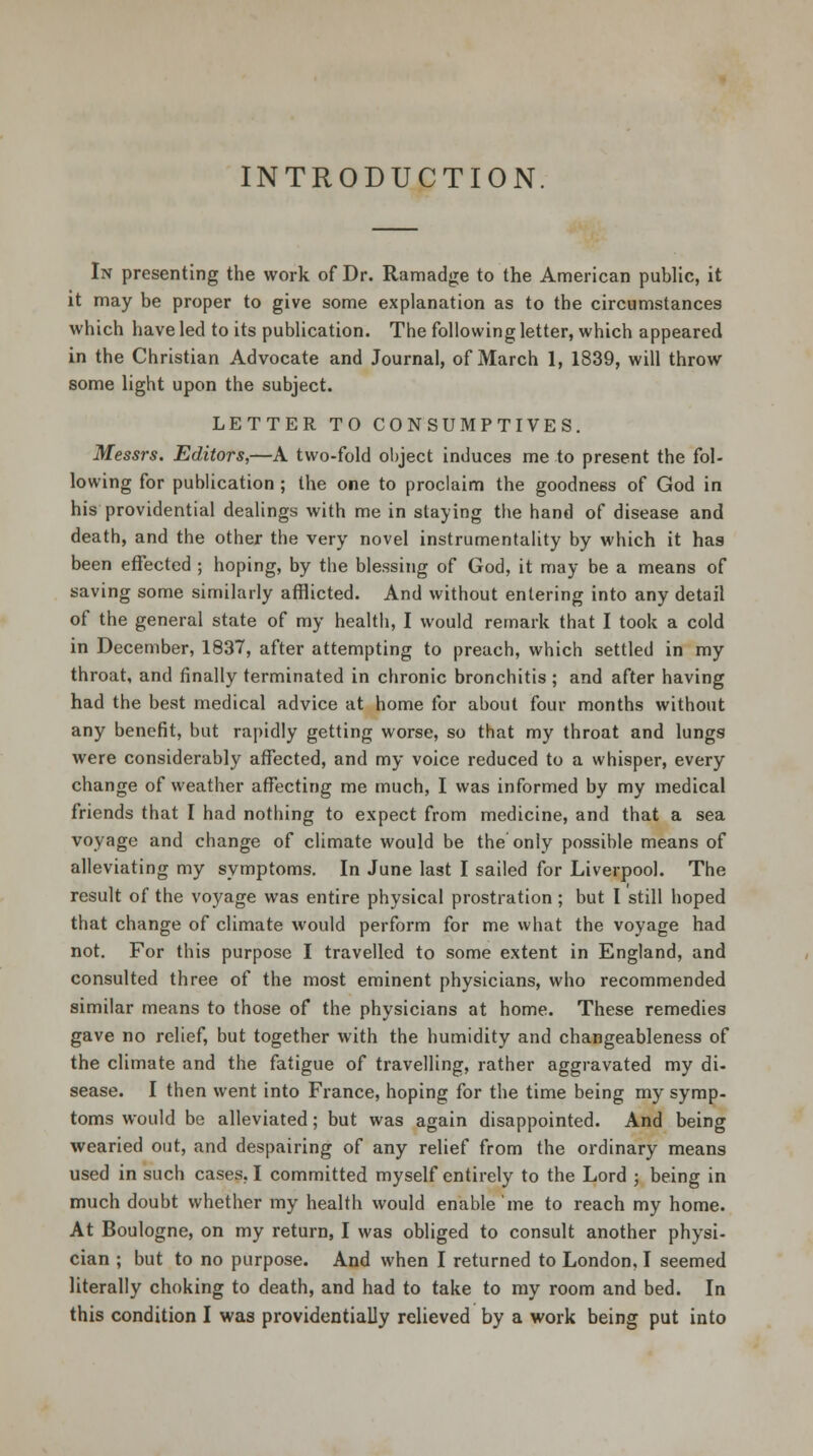 INTRODUCTION In presenting the work of Dr. Ramadge to the American public, it it may be proper to give some explanation as to the circumstances which have led to its publication. The following letter, which appeared in the Christian Advocate and Journal, of March 1, 1839, will throw some light upon the subject. LETTER TO CONSUMPTIVES. Messrs. Editors,—A two-fold object induces me to present the fol- lowing for publication ; the one to proclaim the goodness of God in his providential dealings with me in staying the hand of disease and death, and the other the very novel instrumentality by which it has been effected ; hoping, by the blessing of God, it may be a means of saving some similarly afflicted. And without entering into any detail of the general state of my health, I would remark that I took a cold in December, 1837, after attempting to preach, which settled in my throat, and finally terminated in chronic bronchitis ; and after having had the best medical advice at home for about four months without any benefit, but rapidly getting worse, so that my throat and lungs were considerably affected, and my voice reduced to a whisper, every change of weather affecting me much, I was informed by my medical friends that I had nothing to expect from medicine, and that a sea voyage and change of climate would be the only possible means of alleviating my symptoms. In June last I sailed for Liverpool. The result of the voyage was entire physical prostration; but I still hoped that change of climate would perform for me what the voyage had not. For this purpose I travelled to some extent in England, and consulted three of the most eminent physicians, who recommended similar means to those of the physicians at home. These remedies gave no relief, but together with the humidity and changeableness of the climate and the fatigue of travelling, rather aggravated my di- sease. I then went into France, hoping for the time being my symp- toms would be alleviated; but was again disappointed. And being wearied out, and despairing of any relief from the ordinary means used in such cases, I committed myself entirely to the Lord ; being in much doubt whether my health would enable 'me to reach my home. At Boulogne, on my return, I was obliged to consult another physi- cian ; but to no purpose. And when I returned to London, I seemed literally choking to death, and had to take to my room and bed. In this condition I was providentially relieved by a work being put into