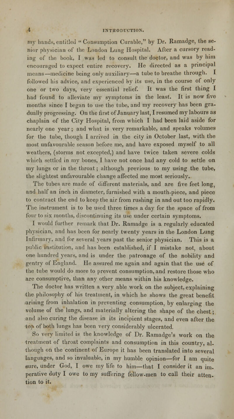 my hands, entitled Consumption Curable, by Dr. Ramadge, the se- nior physician of the London Lung Hospital. After a cursory read- ing of the hook, I was led to consult the doctor, and was by him encouraged to expect entire recovery. He directed as a principal means—medicine being only auxiliary—a tube to breathe through. I followed his advice, and experienced by its use, in the course of only one or two days, very essential relief. It was the first thing I had found to alleviate my symptoms in the least. It is now five months since I began to use the tube, and my recovery has been gra- dually progressing. On the first of January last, I resumed my labours as chaplain of the City Hospital, from which I had been laid aside for nearly one year; and what is very remarkable, and speaks volumes for the tube, though I arrived in the city in October last, with the most unfavourable season before me, and have exposed myself to all weathers, (storms not excepted,) and have twice taken severe colds which settled in my bones, I have not once had any cold to settle on my lungs or in the throat; although previous to my using the tube, the slightest unfavourable change affected me most seriously. The tubes are made of different materials, and are five feet long, and half an inch in diameter, furnished with a mouth-piece, and piece to contract the end to keep the air from rushing in and out too rapidly. The instrument is to be used three times a day for the space of from four to six months, discontinuing its use under certain symptoms. I would further remark that Dr. Ramadge is a regularly educated physician, and has been for nearly twenty years in the London Lung Infirmary, and for several years past the senior physician. This is a public institution, and has been established, if I mistake not, about one hundred years, and is under the patronage of the nobility and gentry of England. He assured me again and again that the use of the tube would do more to prevent consumption, and restore those who are consumptive, than any other means within his knowledge. The doctor has written a very able work on the subject, explaining i\\e philosophy of his treatment, in which he shows the great benefit arising from inhalation in preventing consumption, by enlarging the volume of the lungs, and materially altering the shape of the chest; and also curing the disease in its incipient stages, and even after the top of both lungs has been very considerably ulcerated. So very limited is the knowledge of Dr. Ramadge's work on the treatment of throat complaints and consumption in this country, al- though on the continent of Europe it has been translated into several languages, and so invaluable, in my humble opinion—for I am quite sure, under God, I owe my life to him—that I consider it an im- perative duty I owe to my suffering fellow-men to call their atten- tion to it.