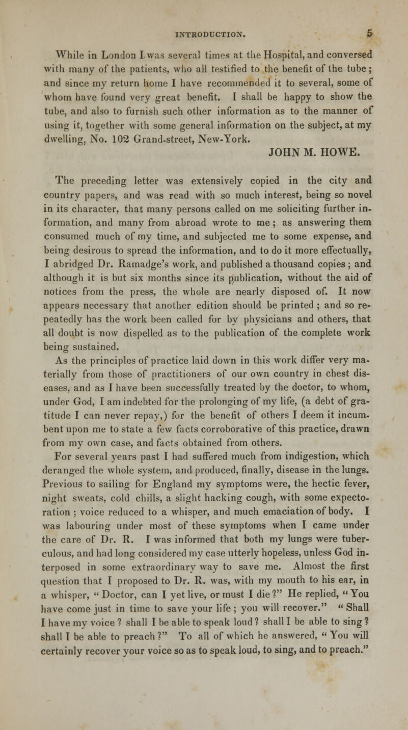 While in London I was several times at the Hospital, and conversed with many of the patients, who all testified to the benefit of the tube; and since my return home I have recommended it to several, some of whom have found very great benefit. I shall be happy to show the tube, and also to furnish such other information as to the manner of using it, together with some general information on the subject, at my dwelling, No. 102 Grand-street, New-York. JOHN M. HOWE. The preceding letter was extensively copied in the city and country papers, and was read with so much interest, being so novel in its character, that many persons called on me soliciting further in- formation, and many from abroad wrote to me ; as answering them consumed much of my time, and subjected me to some expense, and being desirous to spread the information, and to do it more effectually, I abridged Dr. Ramadge's work, and published a thousand copies; and although it is but six months since its publication, without the aid of notices from the press, the whole are nearly disposed of. It now appears necessary that another edition should be printed ; and so re- peatedly has the work been called for by physicians and others, that all doubt is now dispelled as to the publication of the complete work being sustained. As the principles of practice laid down in this work differ very ma- terially from those of practitioners of our own country in chest dis- eases, and as I have been successfully treated by the doctor, to whom, under God, I am indebted for the prolonging of my life, (a debt of gra- titude I can never repay,) for the benefit of others I deem it incum- bent upon me to state a few facts corroborative of this practice, drawn from my own case, and facts obtained from others. For several years past I had suffered much from indigestion, which deranged the whole system, and produced, finally, disease in the lungs. Previous to sailing for England my symptoms were, the hectic fever, night sweats, cold chills, a slight hacking cough, with some expecto- ration ; voice reduced to a whisper, and much emaciation of body. I was labouring under most of these symptoms when I came under the care of Dr. R. I was informed that both my lungs were tuber- culous, and had long considered my case utterly hopeless, unless God in- terposed in some extraordinary way to save me. Almost the first question that I proposed to Dr. R. was, with my mouth to his ear, in a whisper,  Doctor, can I yet live, or must I die V He replied,  You have come just in time to save your life ; you will recover.  Shall I have my voice ? shall I be able to speak loud ? shall I be able to sing ? shall I be able to preach ? To all of which he answered,  You will certainly recover your voice so as to speak loud, to sing, and to preach.