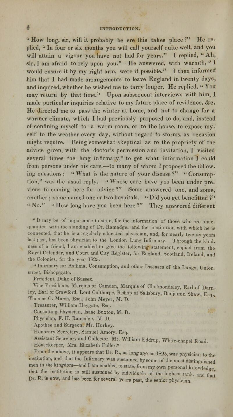  How long, sir, will it probably be ere this takes place ? He re- plied,  In four or six months you will call yourself quite well, and you will attain a vigour you have not had for years. I replied, Ah, sir, I am afraid to rely upon you. He answered, with warmth,  I would ensure it by my right arm, were it possible. I then informed him that I had made arrangements to leave England in twenty days, and inquired, whether he wished me to tarry longer. He replied,  You may return by that time.'' Upon subsequent interviews with him, I made particular inquiries relative to my future place of residence, &c. He directed me to pass the winter at home, and not to change for a warmer climate, which I had previously purposed to do, and, instead of confining myself to a warm room, or to the house, to expose my- self to the weather every day, without regard to storms, as occasion might require. Being somewhat skeptical as to the propriety of the advice given, with the doctor's permission and invitation, I visited several times the lung infirmary,* to get what information I could from persons under his care,—to many of whom I proposed the follow- ing questions : '' What is the nature of your disease ?  Consump- tion,'' was the usual reply.  Whose care have you been under pre- vious to coming here for advice? Some answered one, and some, another ; some named one or two hospitals.  Did you get benefitted V  No.  How long have you been here ? They answered different * It may be of importance to state, for the information of those who are unac- quainted with the standing of Dr. Ramadge, and the institution with which he is connected, that he is a regularly educated physician, and, for nearly twenty years last past, has been physician to the London Lung Infirmary. Through the kind- ness of a friend, I am enabled to give the following statement, copied from the Royal Calendar, and Court and City Register, for England, Scotland, Ireland, and the Colonies, for the year 1825.  Infirmary for Asthma, Consumption, and other Diseases of the Lungs, Union- street, Bishopsgate. President, Duke of Sussex. Vice Presidents, Marquis of Camden, Marquis of Cholmondeley, Earl of Darn- ley, Earl of Crawford, Lord Calthorpe, Bishop of Salisbury, Benjamin Shaw, Esq., Thomas C. Marsh, Esq., John Meyer, M. D. Treasurer, William Heygate, Esq. Consulting Physician, Isaac Buxton, M. D. Physician, F. H. Ramadge, M. D. Apothee and Surgeon, Mr. Hurkey. Honorary Secretary, Samuel Amory, Esq. Assistant Secretary and Collector, Mr. William Eddrup, White-chapel Road. Housekeeper, Mrs. Elizabeth Fuller. From the above, it appears that Dr. R., as long ago as 1825, was physician to the institution, and that the Infirmary was sustained by some of the most distinguished men in the kingdom—and I am enabled to state, from my own personal knowledge that the institution is still sustained by individuals of the highest rank, and that Dr. R. is now, and has been for several years past, the senior physician.'