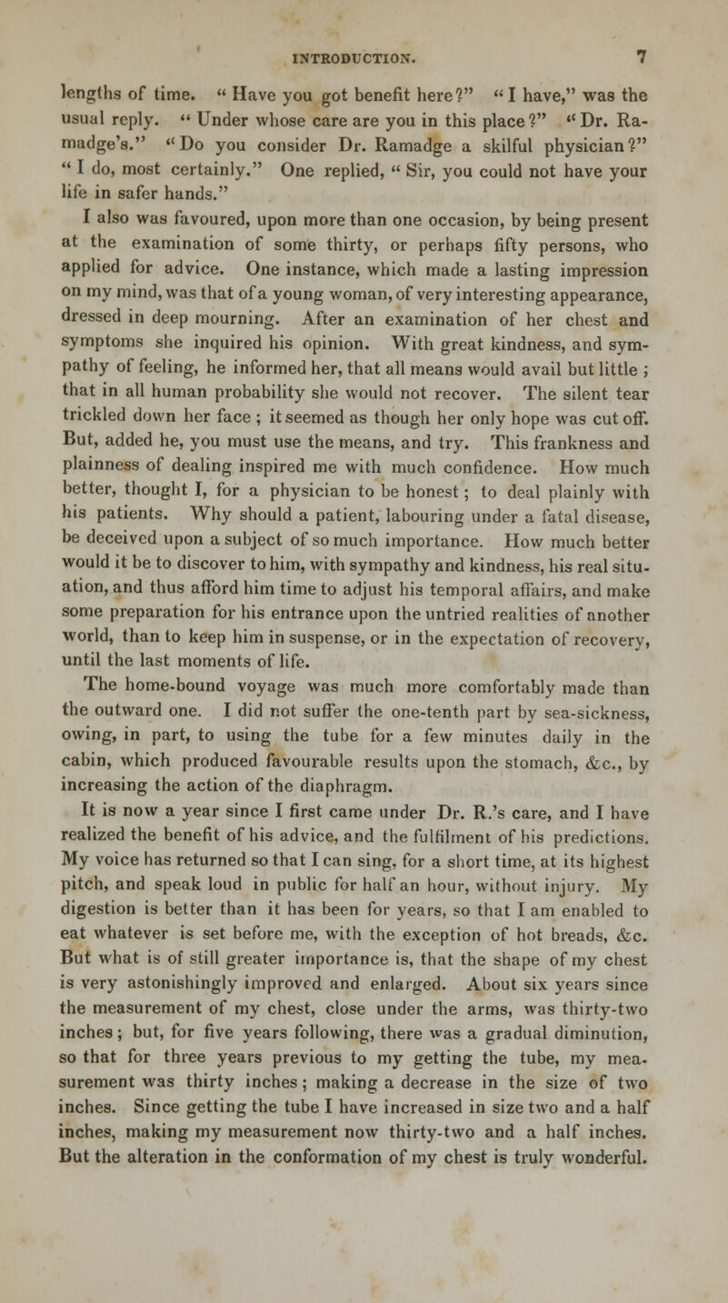 lengths of time.  Have you got benefit here?  I have, was the usual reply.  Under whose care are you in this place?  Dr. Ra- madge's. Do you consider Dr. Ramadge a skilful physician?  I do, most certainly. One replied,  Sir, you could not have your life in safer hands. I also was favoured, upon more than one occasion, by being present at the examination of some thirty, or perhaps fifty persons, who applied for advice. One instance, which made a lasting impression on my mind, was that of a young woman, of very interesting appearance, dressed in deep mourning. After an examination of her chest and symptoms she inquired his opinion. With great kindness, and sym- pathy of feeling, he informed her, that all means would avail but little ; that in all human probability she would not recover. The silent tear trickled down her face ; it seemed as though her only hope was cutoff. But, added he, you must use the means, and try. This frankness and plainness of dealing inspired me with much confidence. How much better, thought I, for a physician to be honest; to deal plainly with his patients. Why should a patient, labouring under a fatal disease, be deceived upon a subject of so much importance. How much better would it be to discover to him, with sympathy and kindness, his real situ- ation, and thus afford him time to adjust his temporal affairs, and make some preparation for his entrance upon the untried realities of another world, than to keep him in suspense, or in the expectation of recovery, until the last moments of life. The home-bound voyage was much more comfortably made than the outward one. I did not suffer the one-tenth part by sea-sickness, owing, in part, to using the tube for a few minutes daily in the cabin, which produced favourable results upon the stomach, &c, by increasing the action of the diaphragm. It is now a year since I first came under Dr. R.'s care, and I have realized the benefit of his advice, and the fulfilment of his predictions. My voice has returned so that I can sing, for a short time, at its highest pitch, and speak loud in public for half an hour, without injury. My digestion is better than it has been for years, so that I am enabled to eat whatever is set before me, with the exception of hot breads, &c. But what is of still greater importance is, that the shape of my chest is very astonishingly improved and enlarged. About six years since the measurement of my chest, close under the arms, was thirty-two inches; but, for five years following, there was a gradual diminution, so that for three years previous to my getting the tube, my mea- surement was thirty inches; making a decrease in the size of two inches. Since getting the tube I have increased in size two and a half inches, making my measurement now thirty-two and a half inches. But the alteration in the conformation of my chest is truly wonderful.