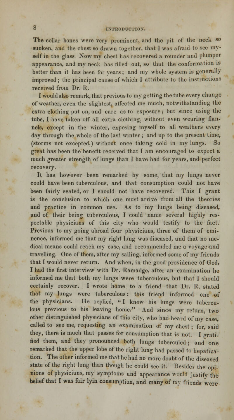 The collar bones were very prominent, and the pit of the neck so sunken, and the chest so drawn together, that I was afraid to see my- self in the glass. Now my chest lias recovered a rounder and plumper appearance, and my neck has rilled out, so that the conformation is better than it has been for years; and my whole system is generally improved ; the principal cause of which I attribute to the instructions received from Dr. R. I would also remark, that previous to my getting the tube every change of weather, even the slightest, affected me much, notwithstanding the extra clothing put on, and care as to exposure; but since using the tube, I have taken off all extra clothing, without even wearing flan- nels, except in the winter, exposing myself to all weathers every day through the whole of the last winter; and up to the present time, (storms not excepted,) without once taking cold in my lungs. So great has been the benefit received that I am encouraged to expect a much greater strength of lungs than I have had for years, and perfect recovery. It has however been remarked by some, that my lungs never could have been tuberculous, and that consumption could not have been fairly seated, or I should not have recovered. This I grant is the conclusion to which one must arrive from all the theories and practice in common use. As to my lungs being diseased, and of their being tuberculous, I could name several highly res- pectable physicians of this city who would testify to the fact. Previous to my going abroad four physicians, three of them of emi- nence, informed me that my right lung was diseased, and that no me- dical means could reach my case, and recommended me a voyage and travelling. One of them, after my sailing, informed some of my friends that I would never return. And when, in the good providence of God, I had the first interview with Dr. Ramadge, after an examination he informed me that both my lungs were tuberculous, but that I should certainly recover. I wrote home to a friend that Dr. R. stated that my lungs were tuberculous; this friend informed one of the physicians. He replied,  I knew his lungs were tubercu- lous previous to his leaving home. And since my return, two other distinguished physicians of this city, who had heard of my case, called to see me, requesting an examination of my chest; for, said they, there is much that passes for consumption that is not. I grati- fied them, and they pronounced both lungs tuberculed; and one remarked that the upper lobe of the right lung had passed to hepatiza- tion. The other informed me that he had no more doubt of the diseased state of the right lung than though he could see it. Besides the opi- nions of physicians, my symptoms and appearance would justify the belief that I was fair lyin consumption, and many of my friends were